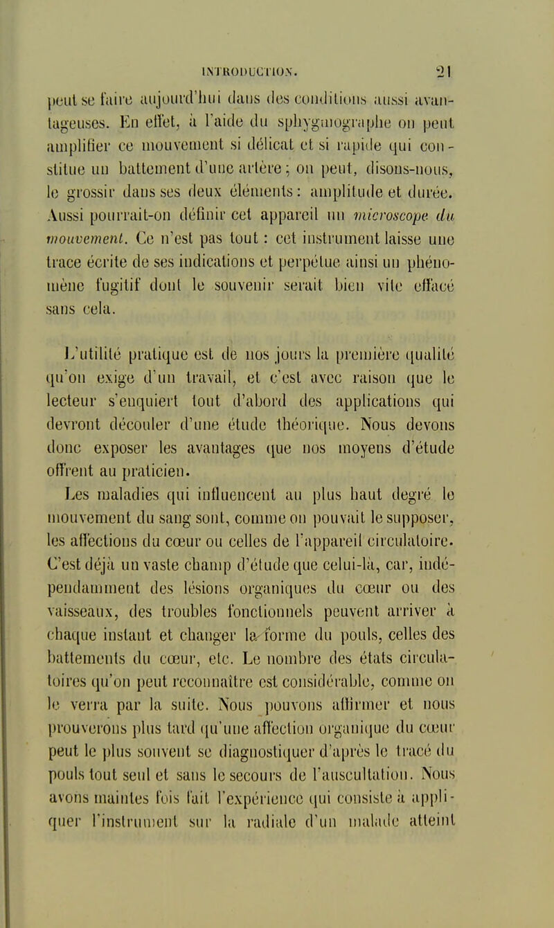 lieiilbc faire iuijuui'd'luii dans des coïKiiliuiis aussi avan- lageuses. En ettet, à laide du sphygaiugra[jlie on peut amplifier ce mouvement si d(Micat et si rapide qui con- stitue uu battement d'une artère ; on peut, disons-nous, le grossir dans ses deux éléments: amplitude et durée. Aussi pourrait-on définir cet appareil nu microscope du tiiouvemenl. Ce n'est pas tout : cet instrument laisse une trace écrite de ses indications et perpétue ainsi un pliéuo- jnènc fugitif dont le souvenir serait bien vile effacé sans cela. J^'utilité pratique est de nos jours la première qualité qu'on exige d'un travail, et c'est avec raison que le lecteur s'enquiei't tout d'abord des applications qui devront découler d'une étude théoi'ique. Nous devons donc exposer les avantages cjue nos moyens d'étude offrent au praticien. Les maladies qui influencent au plus haut degré le mouvement du sang sont, comme on pouvait le supposer, les affections du cœur ou celles de l'appareil circulatoire. C'est déjà un vaste cbanq) d'éludé que celui-là, car, indé- pendamment des lésions organiques du cœur ou des vaisseaux, des troubles fonctionnels peuvent arriver à chaque instant et changer la-forme du pouls, celles des battements du cœur, etc. Le nombre des états circula- toires qu'on peut reconnaître est considérable, conune on le verra par la suite. Nous pouvons affirmer et nous prouverons plus tard fju'une affection organiijue du cœur peut le plus souvent se diagnostiijuer d'après le tracé du pouls tout seul et sans le secours de l'auscultation. Nous avons maintes fois l'ail l'expérience qui consiste à appli- quer l'inslrunient sur la radiale d'un nialaile atteint