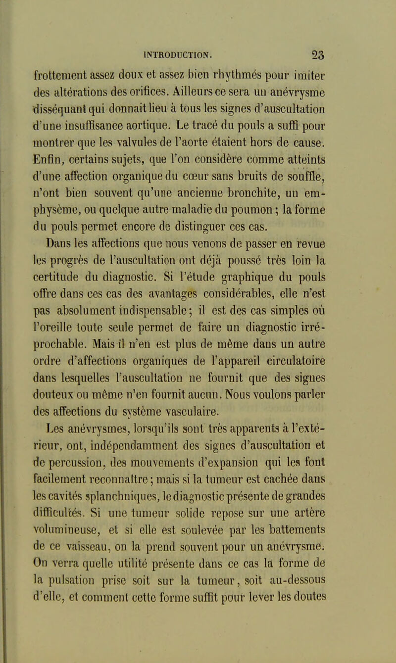 frottement assez doux et assez bien rhylhmés pour imiter des altérations des orifices. Ailleurs ce sera un anévrysme disséquant qui donnait lieu à tous les signes d'auscultation d'une insuffisance aortique. Le tracé du pouls a suffi pour montrer que les valvules de l'aorte étaient hors de cause. Enfin, certains sujets, que l'on considère comme atteints d'une affection organique du cœur sans bruits de souffle, n'ont bien souvent qu'une ancienne bronchite, un em- physème, ou quelque autre maladie du poumon ; la forme du pouls permet encore de distinguer ces cas. Dans les affections que nous venons de passer en revue les progrès de l'auscultation ont déjà poussé très loin la certitude du diagnostic. Si l'étude graphique du pouls offre dans ces cas des avantages considérables, elle n'est pas absolument indispensable; il est des cas simples où l'oreille toute seule permet de faire un diagnostic irré- prochable. Mais il n'en est plus de même dans un autre ordre d'affections organiques de l'appareil circulatoire dans lesquelles l'auscultation ne fournit que des signes douteux ou même n'en fournit aucun. Nous voulons parler des affections du système vasculaire. Les anévrysmes, lorsqu'ils sont très apparents à l'exté- rieur, ont, indépendamment des signes d'auscultation et de percussion, des mouvements d'expansion qui les font facilement reconnaître ; mais si la tumeur est cachée dans les cavités splanchniques, le diagnostic présente de grandes difficultés. Si une tumeur solide repose sur une artère volumineuse, et si elle est soulevée par les battements de ce vaisseau, on la prend souvent pour un anévrysme. On verra quelle utilité présente dans ce cas la forme de la pulsation prise soit sur la tumeur, soit au-dessous d'elle, et comment cette forme suffit poui' lever les doutes