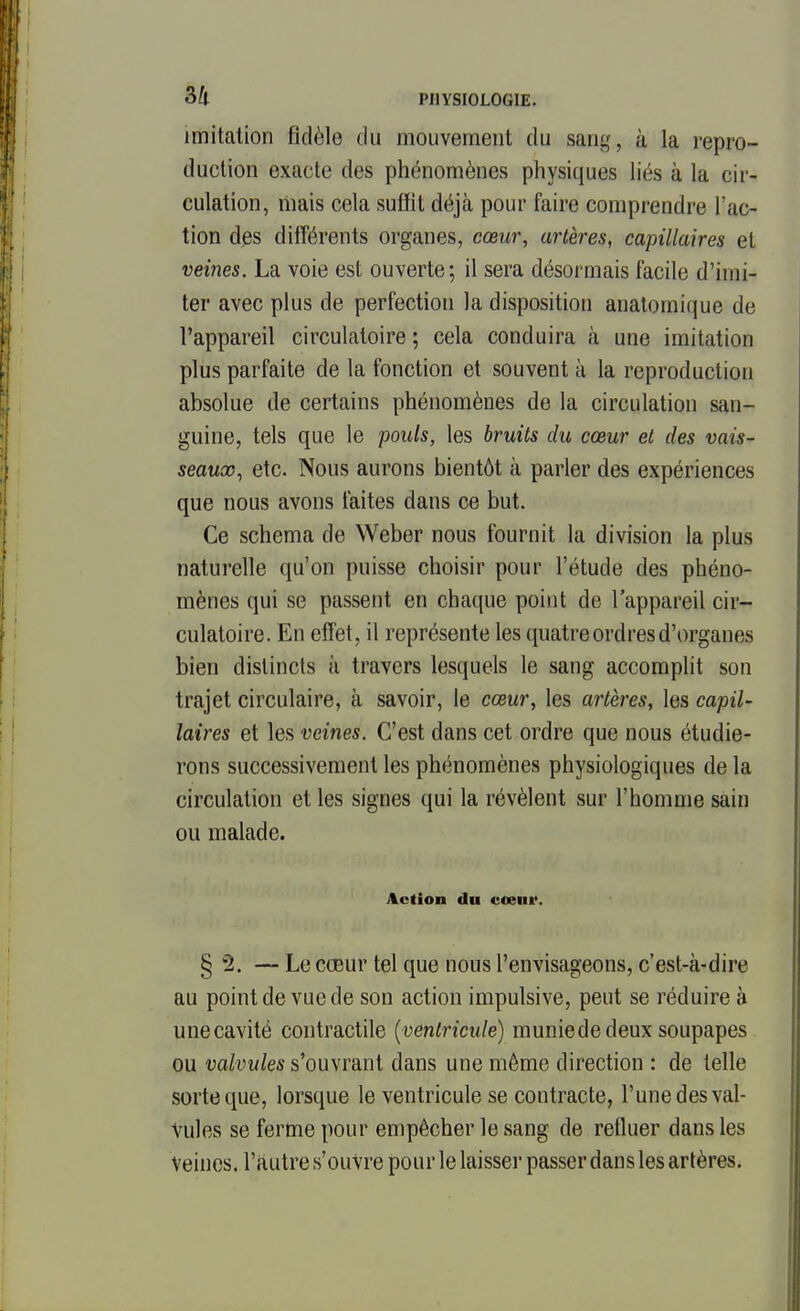 imitation fidèle du mouvement du sang, à la repro- duction exacte des phénomènes physiques liés à la cir- culation, mais cela suffit déjà pour faire comprendre l'ac- tion des différents organes, cœur, artères, capillaires et veines. La voie est ouverte; il sera désormais facile d'imi- ter avec plus de perfection la disposition analomique de l'appareil circulatoire ; cela conduira cà une imitation plus parfaite de la fonction et souvent à la reproduction absolue de certains phénomènes de la circulation san- guine, tels que le pouls, les bruits du cœur et des vais- seaux, etc. Nous aurons bientôt à parler des expériences que nous avons laites dans ce but. Ce schéma de Weber nous fournit la division la plus naturelle qu'on puisse choisir pour l'étude des phéno- mènes qui se passent en chaque point de l'appareil cir- culatoire. En effet, il représente les quatre ordres d'organes bien distincts à travers lesquels le sang accomplit son trajet circulaire, à savoir, le cœur, les artères, les capil- laires et les veines. C'est dans cet ordre que nous étudie- rons successivement les phénomènes physiologiques de la circulation et les signes qui la révèlent sur l'homme sain ou malade. Action du cœni*. § 2. — Le cœur tel que nous l'envisageons, c'est-à-dire au point de vue de son action impulsive, peut se réduire à unecavité contractile {ventricule) muniede deux soupapes ou valvules s'ouvrant dans une même direction : de telle sorte que, lorsque le ventricule se contracte, l'une des val- vules se ferme pour empêcher le sang de refluer dans les Veines, l'autre s'ouvre pour le laisser passer dans les artères.