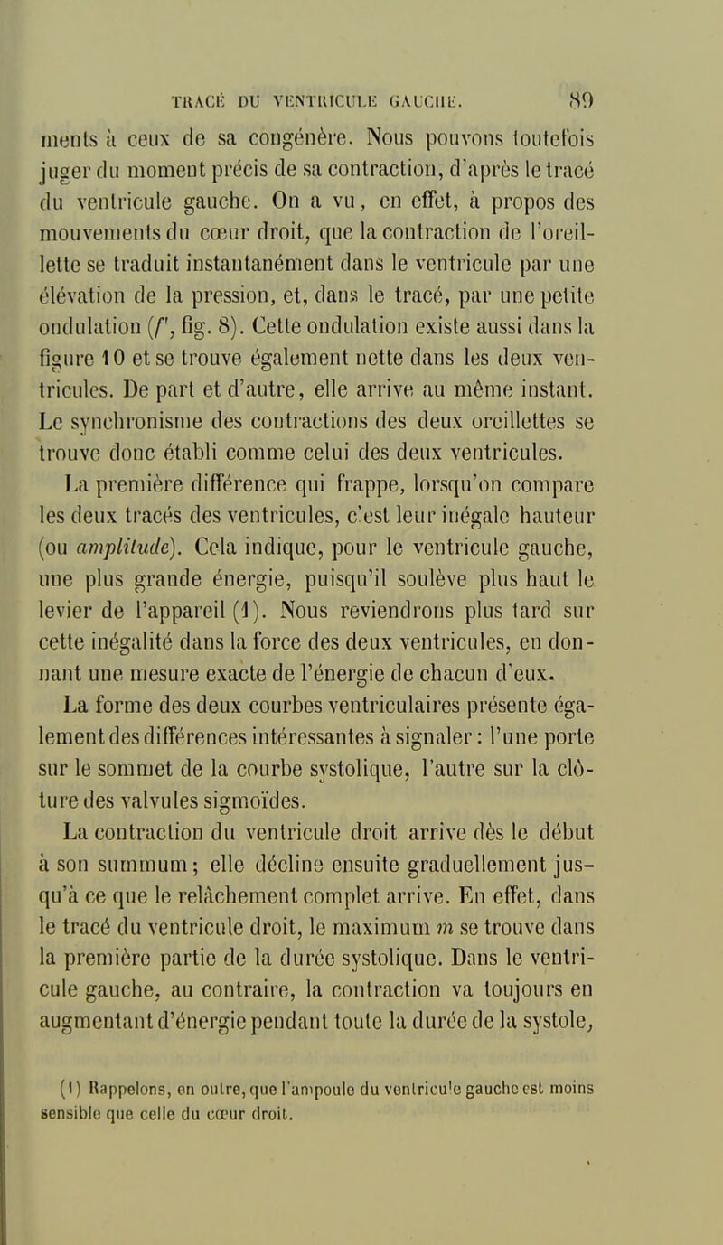 TllACi:: DU VlîNTlUCULli: GAUCIlIi. 80 ments à ceux de sa congénère. Nous pouvons toutefois juger du moment précis de sa contraction, d'après le tracé du venlricule gauche. On a vu, en effet, à propos des mouvements du cœur droit, que la contraction de l'oreil- lette se traduit instantanément dans le ventricule par une élévation de la pression, et, dans le tracé, par une petite ondulation (/', fig. 8). Cette ondulation existe aussi dans la figure 10 et se trouve également nette dans les deux ven- tricules. De part et d'autre, elle arrive au même instant. Le synchronisme des contractions des deux oreillettes se trouve donc établi comme celui des deux ventricules. La première différence qui frappe, lorsqu'on compare les deux tracés des ventricules, c'est leur inégale hauteur (ou amplilude). Cela indique, pour le ventricule gauche, une plus grande énergie, puisqu'il soulève plus haut le levier de l'appareil (1). Nous reviendrons plus tard sur cette inégalité dans la force des deux ventricules, en don- nant une mesure exacte de l'énergie de chacun d'eux. La forme des deux courbes ventriculaires présente éga- lement des différences intéressantes à signaler : l'une porte sur le sommet de la courbe systolique, l'autre sur la clô- ture des valvules sigmoïdes. La contraction du ventricule droit arrive dès le début à son summum; elle décline ensuite graduellement jus- qu'à ce que le relâchement complet arrive. En effet, dans le tracé du ventricule droit, le maximum m se trouve dans la première partie de la durée systolique. Dans le ventri- cule gauche, au contraire, la contraction va toujours en augmentant d'énergie pendant toute la durée de la systole, (I) Rappelons, on outre,que l'ampoulo du venlricu'e gauchecsl moins sensible que celle du cœur droit.