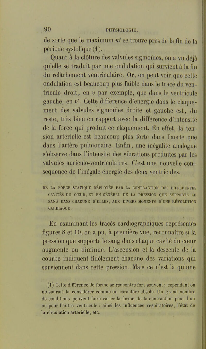 de sorte que le maximum m'se trouve près de la fin de la période systolique (1 ). Quant à la clôture des valvules sigmoïdes, on a vu déjà qu'elle se traduit par une ondulation qui survient à la fin du relâchement ventriculaire. Or, on peut voir que cette ondulation est beaucoup plus faible dans le tracé du ven- tricule droit, en v par exemple, que dans le ventricule gauche, en v\ Cette différence d'énergie dans le claque- ment des valvules sigmoïdes droite et gauche est, du reste, très bien en rapport avec la différence d'intensité de la force qui produit ce claquement. En effet, la ten- sion artérielle est beaucoup plus forte dans l'aorte que dans l'artère pulmonaire. Enfin, une inégalité analogue s'observe dans l'intensité des vibrations produites par les valvules auriculo-ventriculaires. C'est une nouvelle con- séquence de l'inégale énergie des deux ventricules. DE LA FORCE STATIQUE DÉPLOYÉE PAR LA CONTRACTION DES DIFFÉRENTES CAVITÉS DU CŒUR, ET EN GÉNÉRAL DE LA PRESSION QUE SUPPORTE LE SANG DANS CHACUNE D'ELLES, AUX DIVERS MOMENTS D'UNE RÉVOLUTION CARDIAQUE. En examinant les tracés cardiographiques représentés figures 8 et 10, on a pu, à première vue, reconnaître si la pression que supporte le sang dans chaque cavité du cœur augmente ou diminue. L'ascension et la descente de la courbe indiquent fidèlement chacune des variations qui surviennent dans cette pression. Mais ce n'est là qu'une (1 ) Cette différence de forme se rencontre fort souvent ; cependant on ne saurait la considérer comme un caractère absolu. Un grand nombre de conditions peuvent faire varier la forme de la contraction pour l'un ou pour l'autre ventricule : ainsi les influences respiratoires, l'état de la circulation artérielle, etc.