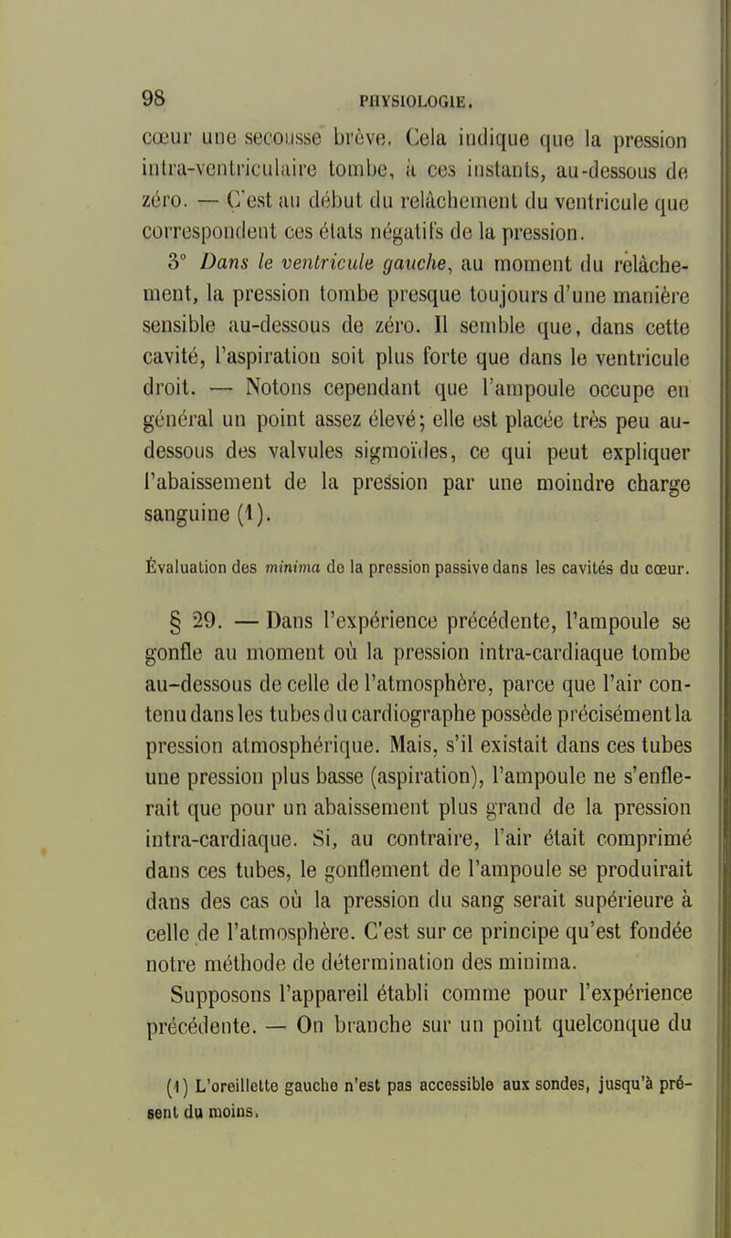 cœur une secousse brève. Cela indique que la pression intra-ventriculiiire tombe, à ces instants, au-dessous de zéro. — C'est an début du relâchement du ventricule que correspondent ces états négatifs de la pression. 3° Dans le ventricule gauche, au moment du relâche- ment, la pression tombe presque toujours d'une manière sensible au-dessous de zéro. 11 semble que, dans cette cavité, l'aspiration soit plus forte que dans le ventricule droit. — Notons cependant que l'ampoule occupe en général un point assez élevé; elle est placée très peu au- dessous des valvules sigmoïdes, ce qui peut expliquer l'abaissement de la pression par une moindre charge sanguine (1). Évaluation des minima de la pression passive dans les cavités du cœur. § 29. — Dans l'expérience précédente, l'ampoule se gonfle au moment où la pression intra-cardiaque tombe au-dessous de celle de l'atmosphère, parce que l'air con- tenu dans les tubes du cardiographe possède précisément la pression atmosphérique. Mais, s'il existait dans ces tubes une pression plus basse (aspiration), l'ampoule ne s'enfle- rait que pour un abaissement plus grand de la pression intra-cardiaque. Si, au contraire, l'air était comprimé dans ces tubes, le gonflement de l'ampoule se produirait dans des cas où la pression du sang serait supérieure à celle de l'atmosphère. C'est sur ce principe qu'est fondée notre méthode de détermination des minima. Supposons l'appareil établi comme pour l'expérience précédente. — On branche sur un point quelconque du (1) L'oreillette gauche n'est pas accessible aux sondes, jusqu'à pré- sent du moins,