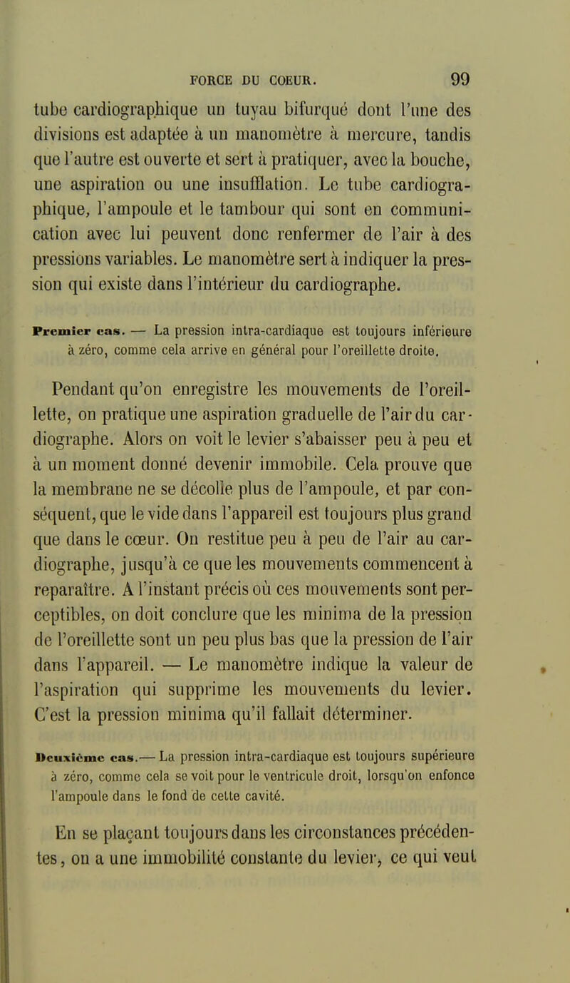 tube cardiographique un tuyau bifurqué dont l'une des divisions est adaptée à un manomètre à mercure, tandis que l'autre est ouverte et sert à pratiquer, avec la bouche, une aspiration ou une insufflation. Le tube cardiogra- phique, l'ampoule et le tambour qui sont en communi- cation avec lui peuvent donc renfermer de l'air à des pressions variables. Le manomètre sert à indiquer la pres- sion qui existe dans l'intérieur du cardiographe. Premier cas. — La pression inlra-cardiaque est toujours inférieure à zéro, comme cela arrive en général pour l'oreillette droite. Pendant qu'on enregistre les mouvements de l'oreil- lette, on pratique une aspiration graduelle de l'air du car- diographe. Alors on voit le levier s'abaisser peu à peu et à un moment donné devenir immobile. Cela prouve que la membrane ne se décolle plus de l'ampoule, et par con- séquent, que le vide dans l'appareil est toujours plus grand que dans le cœur. On restitue peu à peu de l'air au car- diographe, jusqu'à ce que les mouvements commencent à reparaître. A l'instant précis où ces mouvements sont per- ceptibles, on doit conclure que les minima de la pression de l'oreillette sont un peu plus bas que la pression de l'air dans l'appareil. — Le manomètre indique la valeur de l'aspiration qui supprime les mouvements du levier. C'est la pression minima qu'il fallait déterminer. Deuxième cas.— La pression intra-cardiaque est toujours supérieure à zéro, comme cela se voit pour le ventricule droit, lorsqu'on enfonce l'ampoule dans le fond de cette cavité. En se plaçant toujours dans les circonstances précéden- tes, on a une immobilité constante du leviei-, ce qui veut