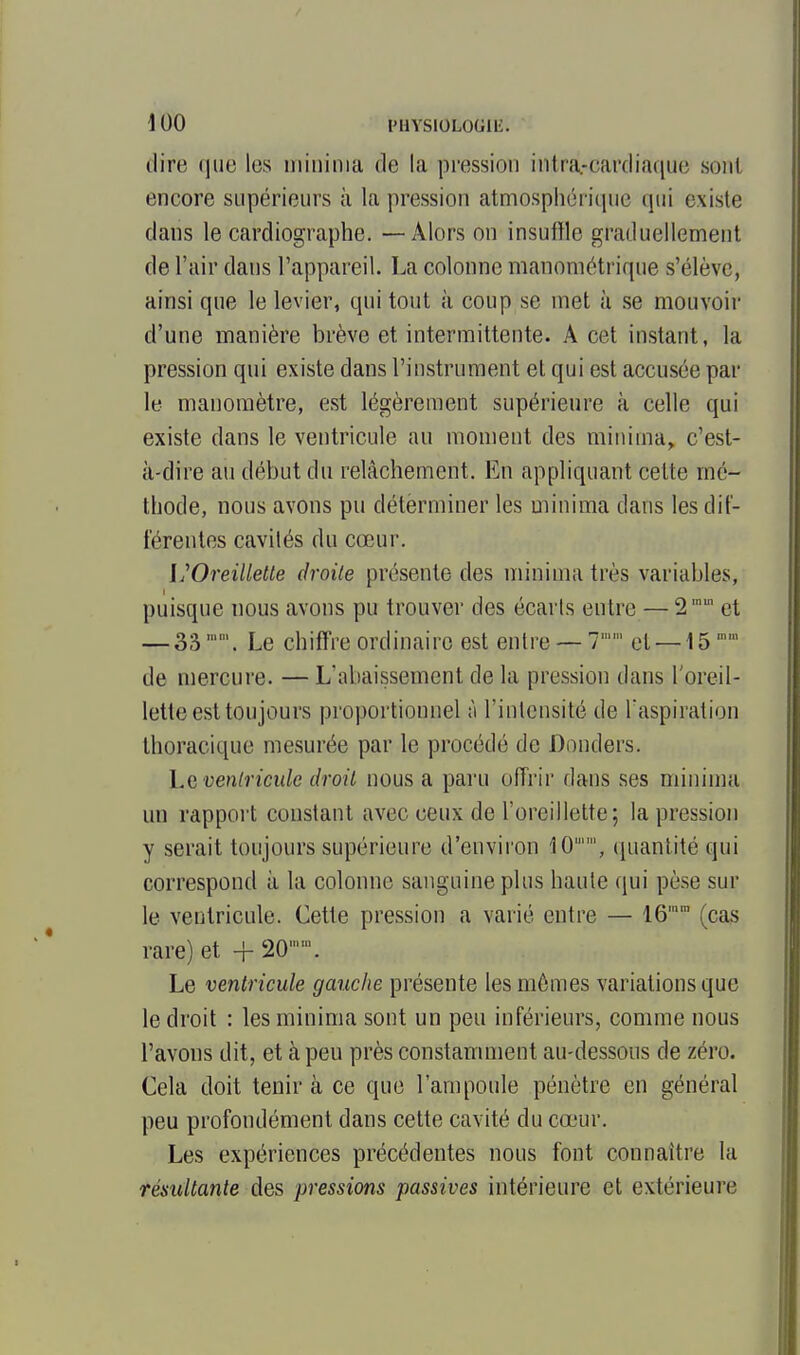 \ 00 IMlYSIOLOGllî. dire que les iiiiiiinia de la pression intra-cardiaque sont encore supérieurs à la pression atmosphérique qui existe dans le cardiographe. — Alors on insuffle graduellement de l'air dans l'appareil. La colonne manométrique s'élève, ainsi que le levier, qui tout à coup se met à se mouvoir d'une manière brève et intermittente. A cet instant, la pression qui existe dans l'instrument et qui est accusée par le manomètre, est légèrement supérieure à celle qui existe dans le ventricule au moment des minima^ c'est- à-dire au début du relâchement. En appliquant cette mé- thode, nous avons pu déterminer les minima dans les dif- férentes cavités du cœur. VOreillelte droite présente des minima très variables, puisque nous avons pu trouver des écarls entre — 2' et — 33. Le chiffre ordinaire est entre — 7' et —15 '' de mercure. — L'abaissement de la pression dans l'oreil- lette est toujours proportionnel n l'iulcusité de l'aspiration thoracique mesurée par le procédé de Donders. venlriculc droit nous a paru offrir dans ses minima un rappoi't constant avec ceux de l'oreillette; la pression y serait toujours supérieure d'environ 10'', quantité qui correspond à la colonne sanguine plus haute qui pèse sur le ventricule. Cette pression a varié entre — 16 (cas rare) et + 20''. Le ventricule gauche présente les mômes variations que le droit : les minima sont un peu inférieurs, comme nous l'avons dit, et à peu près constamment au-dessous de zéro. Cela doit tenir à ce que l'ampoule pénètre en général peu profondément dans cette cavité du cœur. Les expériences précédentes nous font connaître la résultante des pressions passives intérieure et extérieure