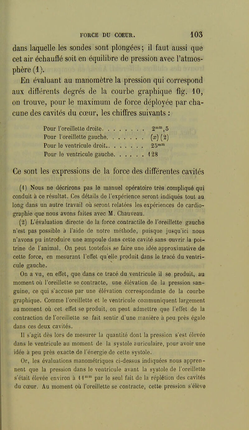 dans laquelle les sondes sont plongées ; il faut aussi que cet air échauffé soit en équilibre de pression avec l'atmos- phère (1). En évaluant au manomètre la pression qui correspond aux différents degrés de la courbe graphique fig. 10, on trouve, pour le maximum de force déployée par cha- cune des cavités du cœur, les chiffres suivants : Pour l'oreillette droite a*,5 Pour Toreillette gauche (^) (2) Pour le ventricule droit 25™ Pour le ventricule gauche i 28 Ce sont les expressions de la force des diff'érentes cavités (1) Nous ne décrirons pas le manuel opératoire très compliqué qui conduit à ce résultat. Ces détails de l'expérience seront indiqués tout au long dans un autre travail où seront relatées les expériences de cardio- graphie que nous avons faites avec M. Chauveau. (2) L'évaluation directe de la force contractile de l'oreillette gauche n'est pas possible à l'aide de notre méthode, puisque jusqu'ici nous n'avons pu introduire une ampoule dans cette cavité sans ouvrir la poi- trine de l'animal. On peut toutefois se faire une idée approximative de cette force, en mesurant l'effet qu'elle produit dans le tracé du ventri- cule gauche. On a vu, en effet, que dans ce tracé du ventricule il se produit, au moment où l'oreillette se contracte, une élévation de la pression san- guine, ce qui s'accuse par une élévation correspondante de la courbe graphique. Comme l'oreillette et le ventricule communiquent largement au moment où cet effet se produit, on peut admettre que l'effet de la contraction de l'oreillette se fait sentir d'une manière à peu près égale dans ces deux cavités. Il s'agit dès lors de mesurer la quantité dont la pression s'est élevée dans le ventricule au moment de la systole auriculaire, pour avoir une idée à peu près exacte de l'énergie de celte systole. Or, les évaluations manométriques ci-dessus indiquées nous appren- nent que la pression dans le ventricule avant la systole de l'oreillette s'était élevée environ à li par le seul fait do la réplélion des cavités du cœur. Au moment où l'oreillette se contracte, cette pression s'élève