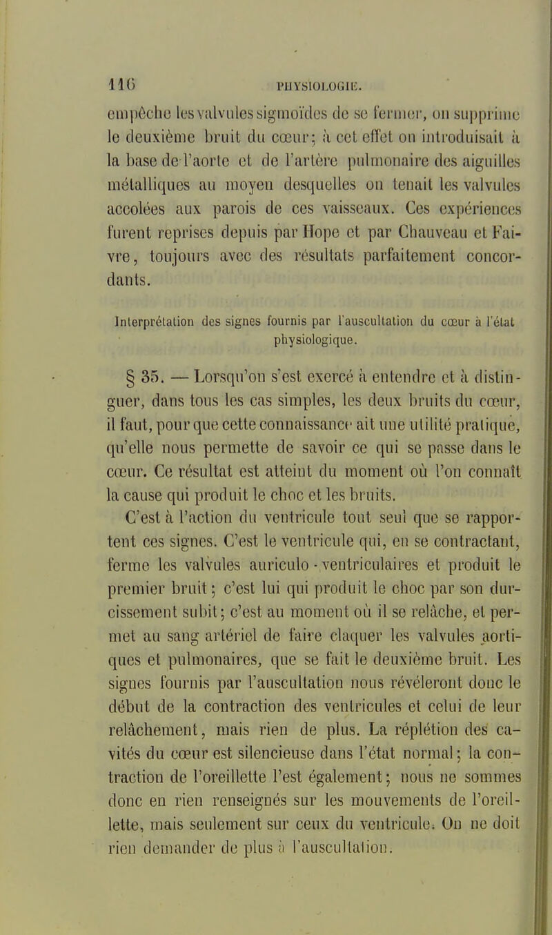 llC) PUYSIOLOGlli. empêche les valvules signioïdes de se feriiiei-, on su])pi'ime le deuxième bruit du cœur; à cet elTct ou introduisait à la base de l'aorte et de l'artère pulmonaire des aiguilles métalliques au moyen desquelles ou tenait les valvules accolées aux parois de ces vai.sseaux. Ces expériences furent reprises depuis par Hope et par Chauveau et Fai- vre, toujours avec des résultats parfaitement concor- dants. Interprélalion des signes fournis par l'auscuUalion du cœur ii l'élal physiologique. § 35. — Lorsqu'on s'est exercé à entendre et à distin- guer, dans tous les cas simples, les deux bruits du cœur, il faut, pour que cette connaissance ait une utilité pratique, qu'elle nous permette de savoir ce qui se passe dans le cœur. Ce résultat est atteint du moment où l'on connaît la cause qui produit le choc et les bruits. C'est à l'action du ventricule tout seul que se rappor- tent ces signes. C'est le ventricule qui, en se contractant, ferme les valvules auriculo • ventriculaires et produit le premier bruit ; c'est lui qui produit le choc par son dur- cissement subit; c'est au moment où il se relâche, et per- met au sang artériel de faire claquer les valvules aorti- ques et pulmonaires, que se fait le deuxième bruit. Les signes fournis par l'auscultation nous révéleront donc le début de la contraction des ventricules et celui de leur relâchement, mais rien de plus. La réplétion des ca- vités du cœur est silencieuse dans l'état normal: la con- traction de l'oreillette l'est également ; nous ne sommes donc en rien renseignés sur les mouvements de l'oreil- lette, mais seulement sur ceux du ventricule; On ne doit