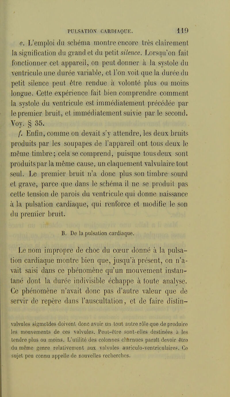 e. L'emploi du schéma montre encore très clairement la signification du grand et du petit silence. Lorsqu'on fait fonctionner cet appareil, on peut donner à la systole du ventricide une durée variable, et l'on voit que la durée du petit silence peut être rendue à volonté plus ou moins longue. Cette expérience fait bien comprendre comment la systole du ventricule est immédiatement précédée par le premier bruit, et immédiatement suivie parle second. Voy. § 35. /. Enfin, comme on devait s'y attendre, les deux bruits produits par les soupapes de l'appareil ont tous deux le même timbre; cela se comprend, puisque tous deux sont produits par la môme cause, un claquement valvulaire tout seul. Le premier bruit n'a donc plus son timbre sourd et grave, parce que dans 16 schéma il ne se produit pas cette tension de parois du ventricule qui donne naissance à la pulsation cardiaque, qui renforce et modifie le son du premier bruit. B. De la pulsation cardiaque. Le nom impropre de choc du cœur donné à la pulsa- tion cardiaque montre bien que, jusqu'cà présent, on n'a- vait saisi dans ce phénomène qu'un mouvement instan- tané dont la durée indivisible échappe à toute analyse. Ce phénomène n'avait donc pas d'autre valeur que de servir de repère dans l'auscultation, et de faire dislin- valvules sigmoïdes doivent donc avoir un tout autre rôle que de produire les mouvements de ces valvules. Peut-ôtro sont-elles destinées à les tendre plus ou moins. L'utilité des colonnes charnues paraît devoir ôtro du môme genre rolativeniont aux valvules auriculo-ventriculaires. Co sujet peu connu appelle do nouvelles rcclierclios.