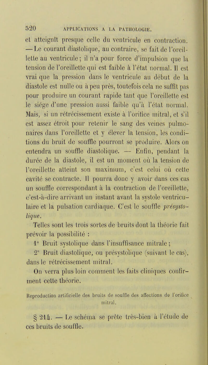 el atteignît presque celle du ventricule en contraction. — Le courant diaslolique, au contraire, se fait de l'oi eil- lette au ventricule; il n'a pour force d'impulsion que la tension de l'oreillette qui est faible à l'état normal. 11 est vrai que la pression dans le ventricule au début de la diastole est nulle ou à peu près, toutefois cela ne suffît pas pour produire un courant rapide tant que l'oreillette est le siège d'une pression aussi faible qu'à l'état normal. Mais, si un rétrécissement existe à l'oriiice mitral, et s'il est assez étroit pour retenir le sang des veines pulmo- naires dans l'oreillette et y élever la tension, les condi- tions du bruit de souffle pourront se produire. Alors on entendra un souffle diastolique. — Enfin, pendant la durée de la diastole, il est un moment où la tension de l'oreillette atteint son maximum, c'est celui où celte cavité se contracte. 11 pourra donc y avoir dans ces cas un souffle correspondant à la contraction de l'oreillette, c'est-à-dire arrivant un instant avant la systole ventricu- laire et la pulsation cardiaque. C'est le souffle présyslo- lique. Telles sont les trois sortes de bruits dont la théorie fait prévoir la pcssibilité : 1° Bruit syslolique dans l'insuffisance mitrale ; •2 Bruit diastolique, ou présystolicpie (suivant le cas), dans le rétrécissement mitral. On verra plus loin comment les faits cliniques confir- ment cette théorie. Reproduclion arliQcielle des bruits de souffle des affections de l'oriGce mitral. § 214. — Le schéma se prête très-bien à l'étude de ces bruits de souffle.