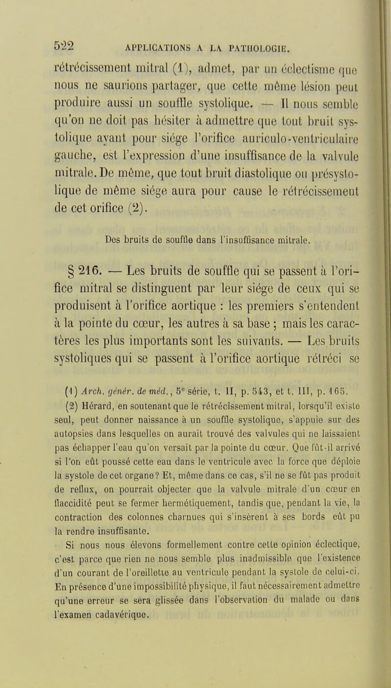 rétrécissement mitral (1), admet, par un éclectisme que nous ne saurions partager, que cette même lésion peut produire aussi un souffle systolique. — Il nous semble qu'on ne doit pas hésiter à admettre que tout bruit sys- tolique ayant pour siège l'orifice auriculo-ventriculaire gauche, est l'expression d'une insuffisance de la valvule mitrale. De même, que tout bruit diastolique ou présysto- lique de même siège aura pour cause le rétrécissement de cet orifice ('2). Des bruits de souffle dans l'insuffisance mitrale. § 216. — Les bruits de souffle qui se passent à l'ori- fice mitral se distinguent par leur siège de ceux qui se produisent à l'orifice aortique : les premiers s'entendent à la pointe du cœur, les autres à sa base ; mais les carac- tères les plus importants sont les suivants. — Les bruits systoliques qui se passent à l'orifice aortique rétréci se {i\)Arch.génér. de méd.,b''série, t. II, p. 543, et t. III, p. 165. (2) Hérard, en soutenantque le rétrécissementmilral, lorsqu'il existe seul, peut donner naissance à un souffle systolique, s'appuie sur des autopsies dans lesquelles on aurait trouvé des valvules qui ne laissaient pas échapper l'eau qu'on versait par la pointe du cœur. Que fût-il arrivé si l'on eût poussé cette eau dans le ventricule avec la force que déploie la systole de cet organe? Et, même dans ce cas, s'il ne se fût pas produit de reflux, on pourrait objecter que la valvule mitrale d'un cœur en flaccidité peut se fermer hermétiquement, tandis que, pendant la vie, la contraction des colonnes charnues qui s'insèrent à ses bords eût pu la rendre insuffisante. Si nous nous élevons formellement contre cette opinion éclectique, c'est parce que rien ne nous semble plus inadmissible que l'existence d'un courant de l'oreilletie au ventricule pendant la systole de celui-ci. En présence d'une impossibilité physique, il faut nécessairement admettre qu'une erreur se sera glissée dans l'observation du malade ou dans l'examen cadavérique.