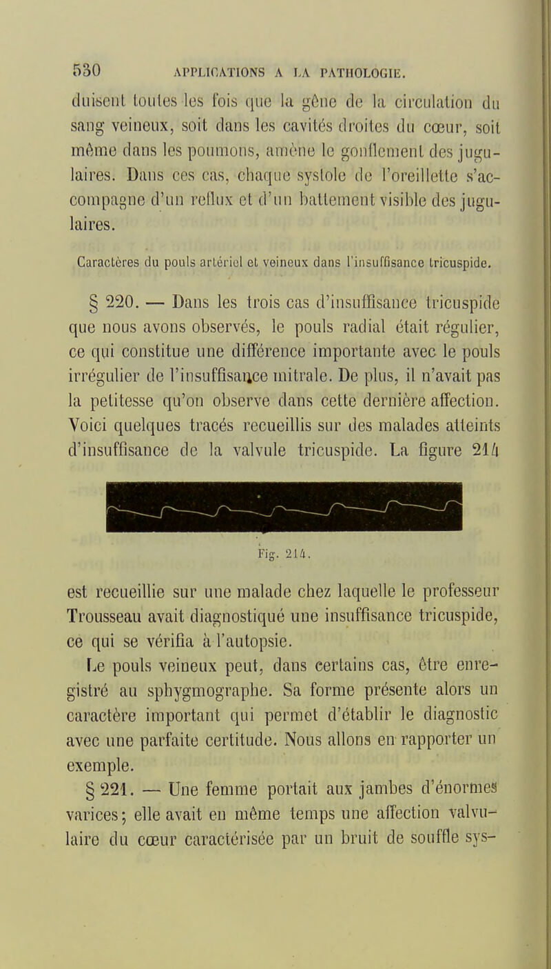 diiisciil toutes les t'ois (jue la gôiie de la circulation du sang veineux, soit dans les cavités droites du cœur, soit même dans les poumons, amène le gonllement des jugu- laires. Dans ces cas, chaque systole de l'oreillette s'ac- compagne d'un retlux et d'un battement visible des jugu- laires. Caractères du pouls arlériol et veineux dans l'insuffisance tricuspide. § 220. — Dans les trois cas d'insuffisance tricuspide que nous avons observés, le pouls radial était régulier, ce qui constitue une différence importante avec le pouls irrégulier de l'insuffisaiice mitrale. De plus, il n'avait pas la petitesse qu'on observe dans cette dernière affection. Voici quelques tracés recueillis sur des malades atteints d'insuffisance de la valvule tricuspide. La figure 21/i est recueillie sur une malade chez laquelle le professeur Trousseau avait diagnostiqué une insuffisance tricuspide, ce qui se vérifia à l'autopsie. Le pouls veineux peut, dans certains cas, ôtre enre- gistré au sphygmographe. Sa forme présente alors un caractère important qui permet d'établir le diagnostic avec une parfaite certitude. Nous allons en rapporter un exemple. § 221. — Une femme portait aux jambes d'énormes varices; elle avait en même temps une affection valvu- laire du cœur caractérisée par un bruit de souffle sys-