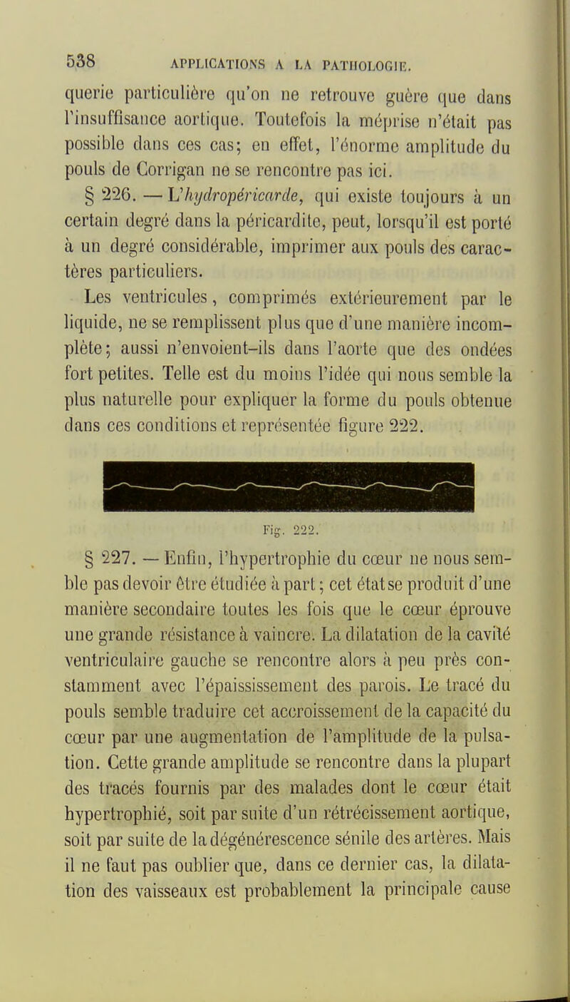 querie particulière qu'on ne retrouve guère que dans rinsuffisaiice aortique. Toutefois la méprise n'était pas possible dans ces cas; en effet, l'énorme amplitude du pouls de Gorrigan ne se rencontre pas ici. § 226. — Vhydropéricarde, qui existe toujours à un certain degré dans la péricardito, peut, lorsqu'il est porté à un degré considérable, imprimer aux pouls des carac- tères particuliers. Les ventricules, comprimés extérieurement par le liquide, ne se remplissent plus que d'une manière incom- plète; aussi n'envoient-ils dans l'aorte que des ondées fort petites. Telle est du moins l'idée qui nous semble la plus naturelle pour expliquer la forme du pouls obtenue dans ces conditions et représentée figure 222. Fig. 222. § 227. — Enfin, l'hypertrophie du cœur ne nous sem- ble pas devoir être étudiée à part ; cet état se produit d'une manière secondaire toutes les fois que le cœur éprouve une grande résistance à vaincre. La dilatation de la cavité ventriculaire gauche se rencontre alors à peu près con- stamment avec l'épaississement des parois. Le tracé du pouls semble traduire cet accroissement de la capacité du cœur par une augmentation de l'amplitude de la pulsa- tion. Cette grande amplitude se rencontre dans la plupart des ti'acés fournis par des malades dont le cœur était hypertrophié, soit par suite d'un rétrécissement aortique, soit par suite de la dégénérescence sénile des artères. Mais il ne faut pas oublier que, dans ce dernier cas, la dilata- tion des vaisseaux est probablement la principale cause