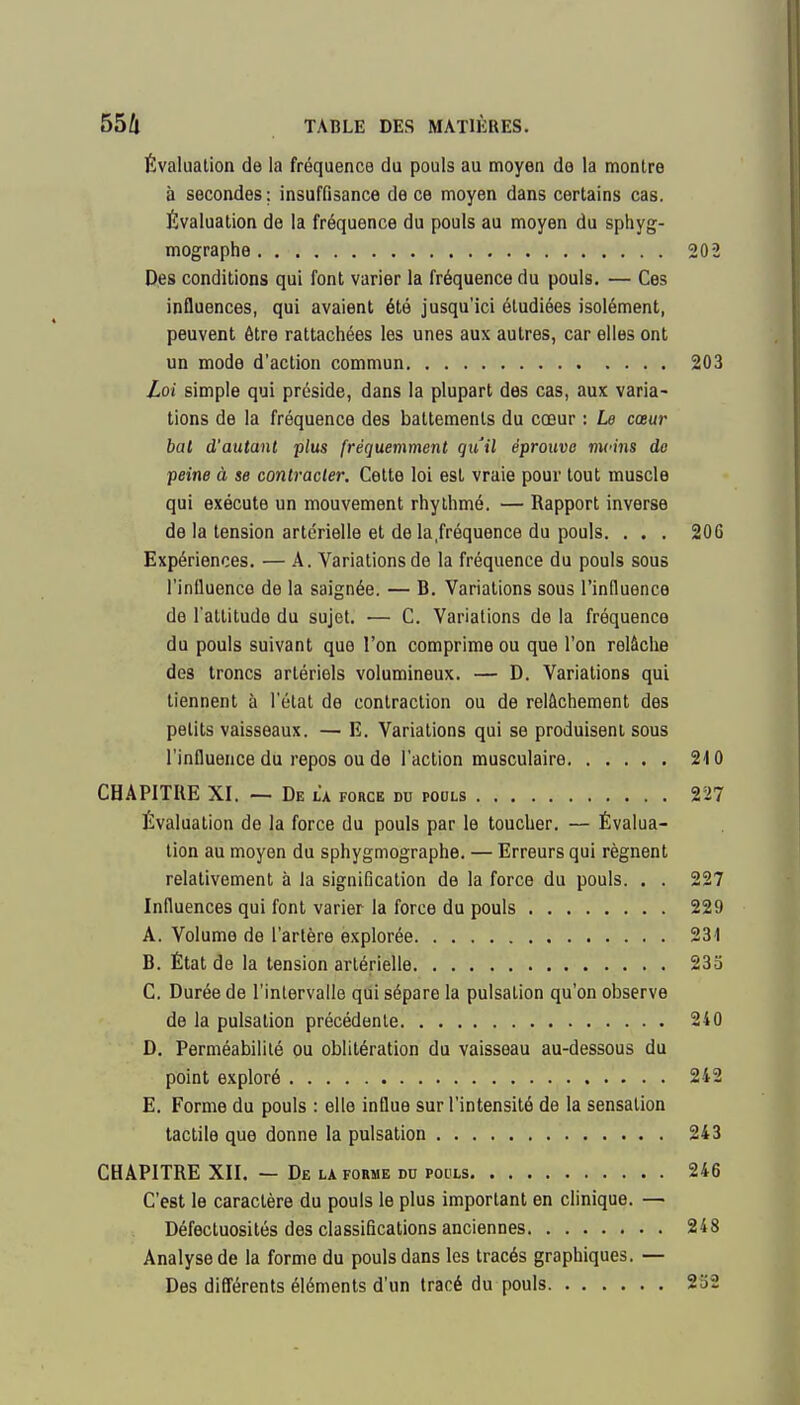 Évaluation de la fréquence du pouls au moyen de la montre à secondes; insuffisance de ce moyen dans certains cas. Évaluation de la fréquence du pouls au moyen du sphyg- mographe 202 Des conditions qui font varier la fréquence du pouls. — Ces influences, qui avaient été jusqu'ici étudiées isolément, peuvent être rattachées les unes aux autres, car elles ont un mode d'action commun 203 Loi simple qui préside, dans la plupart des cas, aux varia- tions de la fréquence des battements du cœur : Le cœur bal d'autant plus fréquemment qu'il éprouve mcins do peine à se contracter. Cette loi est vraie pour tout muscle qui exécute un mouvement rhylhmé. — Rapport inverse de la tension artérielle et de la.fréquence du pouls. . . . 206 Expériences. — A. Variations de la fréquence du pouls sous l'iniluenco de la saignée. — B. Variations sous l'induence de l'attitude du sujet. •— C. Variations de la fréquence du pouls suivant que l'on comprime ou que l'on relâche des troncs artériels volumineux. — D. Variations qui tiennent à l'étal de contraction ou de relâchement des petits vaisseaux. — E. Variations qui se produisent sous l'influence du repos ou de l'action musculaire 210 CHAPITRE XI. — De la force du pools 227 Évaluation de la force du pouls par le toucher. — Évalua- tion au moyen du sphygmographe. — Erreurs qui régnent relativement à la signification de la force du pouls. . . 227 Influences qui font varier la force du pouls 229 A. Volume de l'artère explorée 231 B. État de la tension artérielle 233 C. Durée de l'intervalle qui sépare la pulsation qu'on observe de la pulsation précédente 210 D. Perméabilité ou oblitération du vaisseau au-dessous du point exploré 242 E. Forme du pouls : elle influe sur l'intensité de la sensation tactile que donne la pulsation 243 CHAPITRE XII. — De la forme du pocls 246 C'est le caractère du pouls le plus important en clinique. — Défectuosités des classifications anciennes 248 Analyse de la forme du pouls dans les tracés graphiques. — Des difl'érents éléments d'un tracé du pouls 232