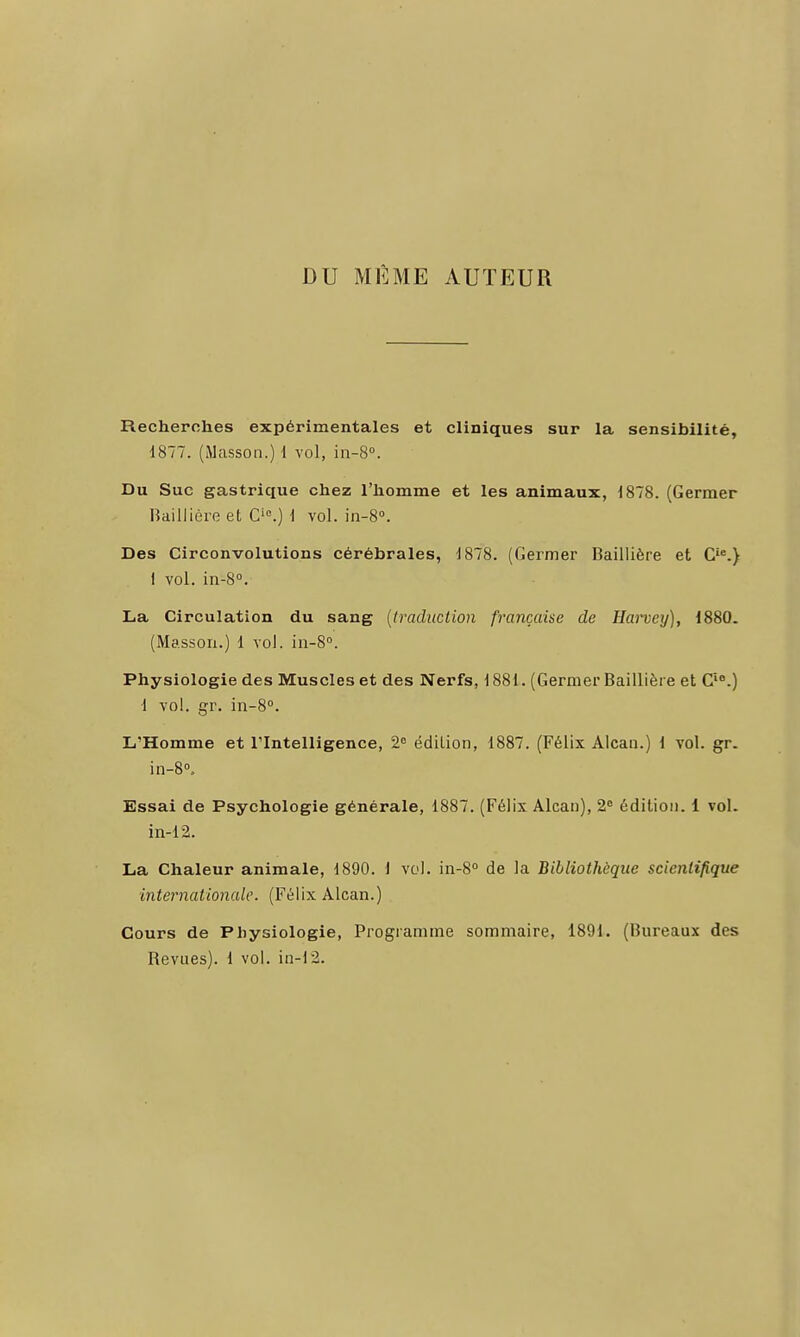DU MÊME AUTEUR Recherches expérimentales et cliniques sur la sensibilité, 1877. (Masson.) 1 vol, iii-S». Du Suc gastrique chez l'homme et les animaux, 1878. (Germer Hailliùre et C'.) i vol. in-S». Des Circonvolutions cérébrales, 1878. (Germer Baillière et C'.} 1 vol. in-8°. La Circulation du sang (traduction française de Haney), 1880. (Massoii.) 1 vol. in-S. Physiologie des Muscles et des Nerfs, 1881. (Germer Baillière et C'.) 1 vol. gr. in-S. L'Homme et Tlntelligence, 2 édition, 1887. (Félix Alcaii.) 1 vol. gr. in-S.- Essai de Psychologie générale, 1887. (Félix Alcan), 2<' édition. 1 vol. in-12. La Chaleur animale, 1890. 1 vol. in-8 de la Bibliothèque scientifique internationale. (Félix Alcan.) Cours de Physiologie, Programme sommaire, 1891. (Bureaux des Revues). 1 vol. in-12.