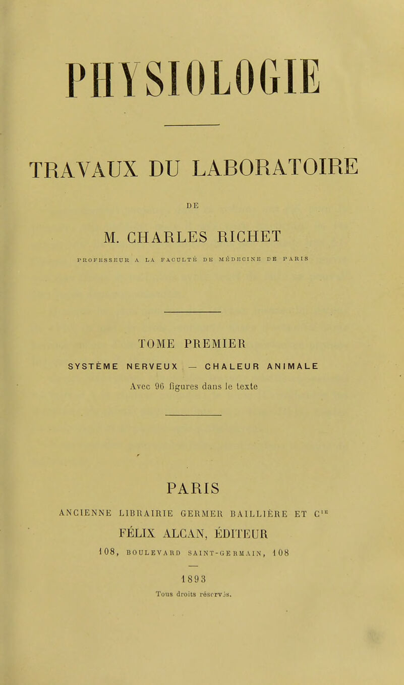 PHYSIOLOGIE TRAVAUX DU LABORATOIRE DE M. CHARLES RICHET PROFKSSEUR A LA FACULTÉ DE MÉDECINE DE PARIS TOME PREMIER SYSTÈME NERVEUX — CHALEUR ANIMALE Avec 96 figures dans le texte PARIS ANCIENNE LIURAIRIE GERMER BAILLIÉRE ET C' = FÉLIX ALCAN, P^DITEUR 108, BOULEVAIID SAINT-GEHMAIN, 108 1893 Tous droits résrrvjs.