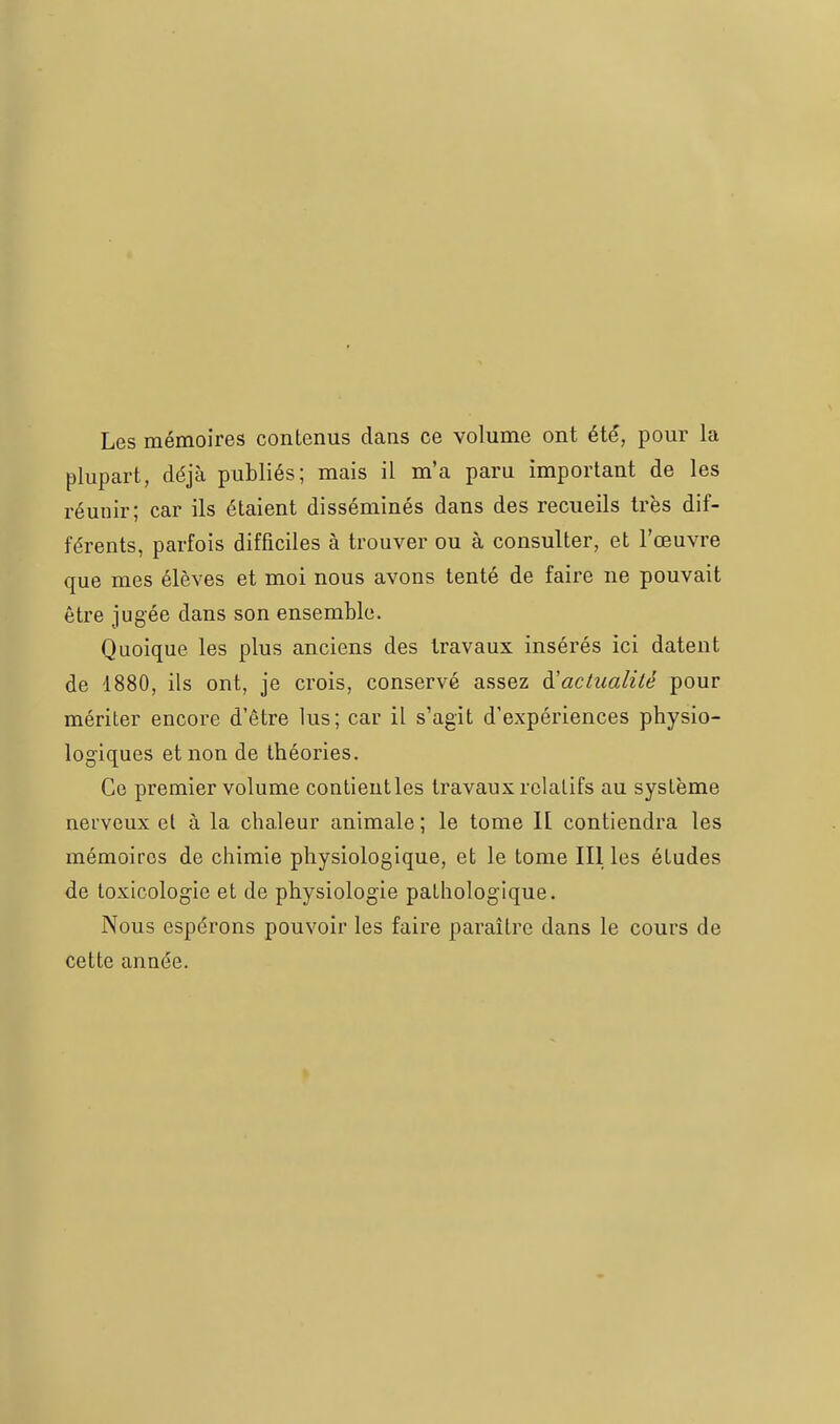 Les mémoires contenus dans ce volume ont été, pour la plupart, déjà publiés; mais il m'a paru important de les réunir; car ils étaient disséminés dans des recueils très dif- férents, parfois difficiles à trouver ou à consulter, et l'œuvre que mes élèves et moi nous avons tenté de faire ne pouvait être jugée dans son ensemble. Quoique les plus anciens des travaux insérés ici datent de 1880, ils ont, je crois, conservé assez à'aclualité pour mériter encore d'être lus; car il s'agit d'expériences physio- logiques et non de théories. Ce premier volume contieutles travaux relatifs au système neL'veux et à la chaleur animale ; le tome H contiendra les mémoires de chimie physiologique, et le tome III les études de toxicologie et de physiologie pathologique. Nous espérons pouvoir les faire paraître dans le cours de cette année.