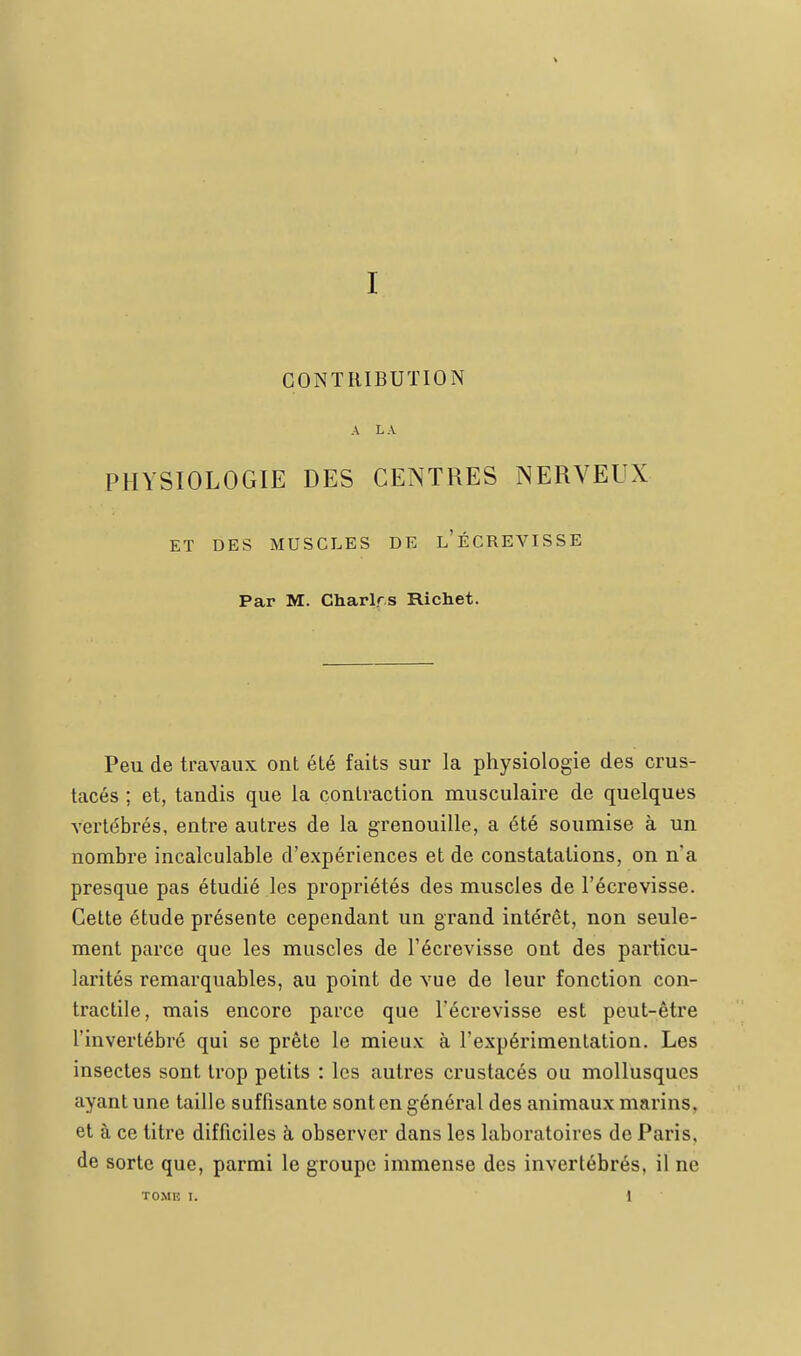 CONTRIBUTION A L A PHYSIOLOGIE DES CENTRES NERVEUX ET DES MUSCLES DE l'ÉCREVISSE Par M. Charlrs Richet. Peu de travaux ont été faits sur la physiologie des crus- tacés ; et, tandis que la contraction musculaire de quelques vertébrés, entre autres de la grenouille, a été soumise à un nombre incalculable d'expériences et de constatations, on n'a presque pas étudié les propriétés des muscles de l'écrevisse. Cette étude présente cependant un grand intérêt, non seule- ment parce que les muscles de l'écrevisse ont des particu- larités remarquables, au point de vue de leur fonction con- tractile, mais encore parce que l'écrevisse est peut-être l'invertébré qui se prête le mieux à l'expérimentation. Les insectes sont trop petits : les autres crustacés ou mollusques ayant une taille suffisante sont en général des animaux marins, et à ce titre difficiles à observer dans les laboratoires de Paris, de sorte que, parmi le groupe immense des invertébrés, il ne TOME I. 1