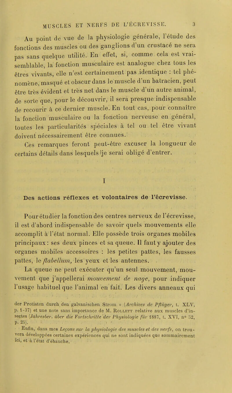Au point de vue de la physiologie générale, l'élude des fonctions des muscles ou des ganglions d'un crustacé ne sera pas sans quelque utilité. En eiïet, si, comme cela est vrai- semblable, la fonction musculaire est analogue chez tous les êtres vivants, elle n'est certainement pas identique : tel phé- nomène, masqué et obscur dans le muscle d'un batracien, peut être très évident et très net dans le muscle d'un autre animal, de sorte que, pour le découvrir, il sera presque indispensable de recourir à ce dernier muscle. En tout cas, pour connaître la fonction musculîiire ou la fonction nerveuse en général, toutes les particularités spéciales à tel ou tel être vivant doivent nécessairement être connues. Ces remarques feront peut-être excuser la longueur de certains détails dans lesquels !je serai obligé d'entrer. I Des actions réflexes et volontaires de l'êcrevisse. Pour étudier la fonction des centres nerveux de l'êcrevisse, il est d'abord indispensable de savoir quels mouvements elle accomplit à l'état normal. Elle possède trois organes mobiles principaux: ses deux pinces et sa queue. Il faut y ajouter des organes mobiles accessoires : les petites pattes, les fausses pattes, le /laôelliim, les yeux et les antennes. La queue ne peut exécuter qu'un seul mouvement, mou- vement que j'appellerai mouvement de nage, pour indiquer l'usage habituel que l'animal en fait. Les divers anneaux qui der Protistcn durch den galvanischen Strom » {Archives de Pfliiger, t. XLV, p. 1-37) et une note sans importance de M. Rollett relative aux muscles d'in- sectes [Jahresher. ûber die Forlschritte'der Physiologie fur 1887, t. XVI, n» r>2, p. 25). . ' Enfin, dans mes Leçons sur la physiologie des muscles et des nerfs, on trou- vera développées certaines expériences qui ne sont indiquées que sommairement ici, et à l'état d'ébauche.
