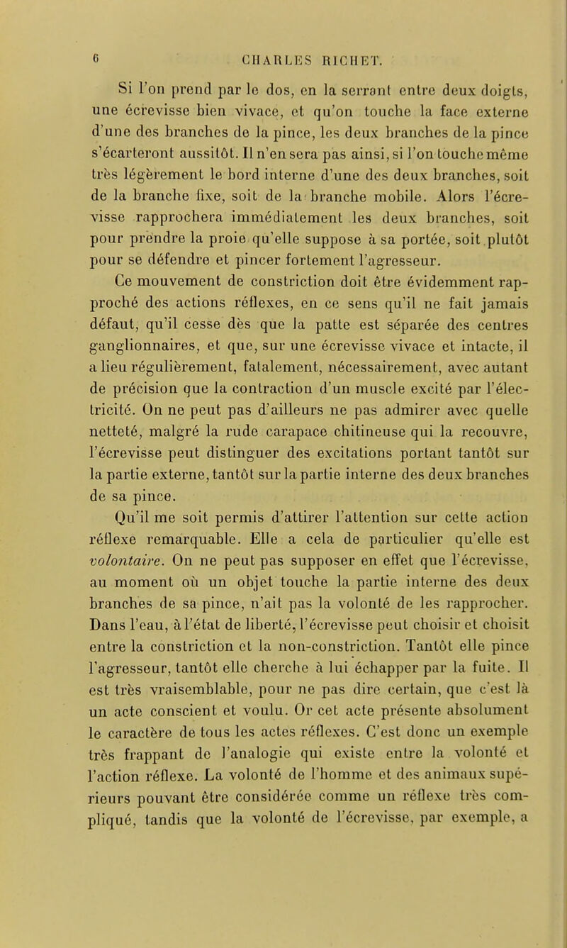 Si l'on prend par le dos, en la serrant entre deux doigts, une écrevisse bien vivace, et qu'on touche la face externe d'une des branches de la pince, les deux branches de la pince s'écarteront aussitôt. Il n'en sera pas ainsi, si l'on touche même très légèrement le bord interne d'une des deux branches, soit de la branche fixe, soit de la'branche mobile. Alors l'écre- visse rapprochera immédiatement les deux branches, soit pour prendre la proie qu'elle suppose à sa portée, soit ,plutôt pour se défendre et pincer fortement l'agresseur. Ce mouvement de constriction doit être évidemment rap- proché des actions réflexes, en ce sens qu'il ne fait jamais défaut, qu'il cesse dès que la patte est séparée des centres ganglionnaires, et que, sur une écrevisse vivace et intacte, il a lieu régulièrement, fatalement, nécessairement, avec autant de précision que la contraction d'un muscle excité par l'élec- tricité. On ne peut pas d'ailleurs ne pas admirer avec quelle netteté, malgré la rude carapace chitineuse qui la recouvre, l'écrevisse peut distinguer des excitations portant tantôt sur la partie externe, tantôt sur la partie interne des deux branches de sa pince. Qu'il me soit permis d'attirer l'attention sur cette action réflexe remarquable. Elle a cela de particulier qu'elle est volontaire. On ne peut pas supposer en effet que l'écrevisse, au moment où un objet touche la partie interne des deux branches de sa pince, n'ait pas la volonté de les rapprocher. Dans l'eau, à l'état de liberté, l'écrevisse peut choisir et choisit entre la constriction et la non-constriction. Tantôt elle pince l'agresseur, tantôt elle cherche à lui échapper par la fuite. Il est très vraisemblable, pour ne pas dire certain, que c'est là un acte conscient et voulu. Or cet acte présente absolument le caractère de tous les actes réflexes. C'est donc un exemple très frappant de l'analogie qui existe entre la volonté et l'action réflexe. La volonté de l'homme et des animaux supé- rieurs pouvant être considérée comme un réflexe très com- pliqué, tandis que la volonté de l'écrevisse, par exemple, a