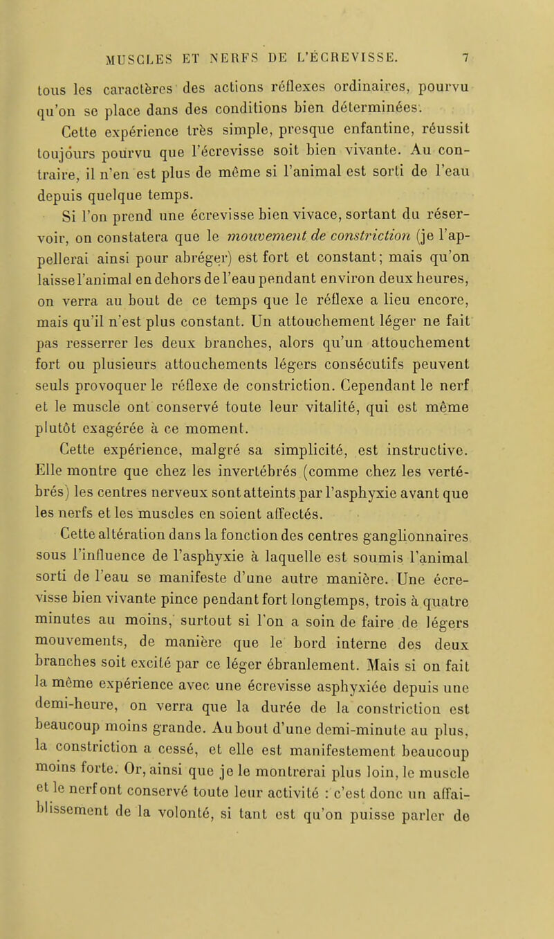 tous les caractères des actions réflexes ordinaires, pourvu qu'on se place dans des conditions bien déterminées. Cette expérience très simple, presque enfantine, réussit toujours pourvu que l'écrevisse soit bien vivante. Au con- traire, il n'en est plus de même si l'animal est sorti de l'eau depuis quelque temps. Si l'on prend une écrevisse bien vivace, sortant du réser- voir, on constatera que le mouvement de consti^iction (je l'ap- pellerai ainsi pour abréger) est fort et constant; mais qu'on laisse l'animal en dehors de l'eau pendant environ deux heures, on verra au bout de ce temps que le réflexe a lieu encore, mais qu'il n'est plus constant. Un attouchement léger ne fait pas resserrer les deux branches, alors qu'un attouchement fort ou plusieurs attouchements légers consécutifs peuvent seuls provoquer le réflexe de constriction. Cependant le nerf et le muscle ont conservé toute leur vitalité, qui est même plutôt exagérée à ce moment. Cette expérience, malgré sa simplicité, est instructive. Elle montre que chez les invertébrés (comme chez les verté- brés) les centres nerveux sont atteints par l'asphyxie avant que les nerfs et les muscles en soient afl^ectés. Cette altération dans la fonction des centres ganghonnaires sous l'influence de l'asphyxie à laquelle est soumis l'animal sorti de l'eau se manifeste d'une autre manière. Une écre- visse bien vivante pince pendant fort longtemps, trois à quatre minutes au moins, surtout si l'on a soin de faire de légers mouvements, de manière que le bord interne des deux branches soit excité par ce léger ébranlement. Mais si on fait la même expérience avec une écrevisse asphyxiée depuis une demi-heure, on verra que la durée de la constriction est beaucoup moins grande. Au bout d'une demi-minute au plus, la constriction a cessé, et elle est manifestement beaucoup moms forte. Or, ainsi que je le montrerai plus loin, le muscle et le nerf ont conservé toute leur activité : c'est donc un affai- blissement de la volonté, si tant est qu'on puisse parler de