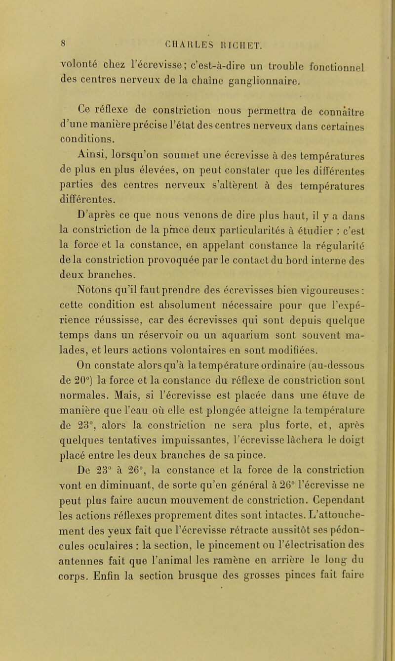 volonté chez l'écrevisse ; c'est-à-dire un trouble fonctionnel des centres nerveux de la chaîne ganglionnaire. Ce réflexe de constriction nous permettra de connaître d'une manière précise l'état des centres nerveux dans certaines conditions. Ainsi, lorsqu'on soumet une écrevisse à des températures de plus en plus élevées, on peut constater que les différentes parties des centres nerveux s'altèrent à des températures différentes. D'après ce que nous venons de dire plus haut, il y a dans la constriction de la pince deux particularités à étudier : c'est la force et la constance, en appelant constance la régularité delà constriction provoquée par le contact du bord interne des deux branches. Notons qu'il faut prendre des écrevisses bien vigoureuses : cette condition est absolument nécessaire pour que l'expé- rience réussisse, car des écrevisses qui sont depuis quelque temps dans un réservoir ou un aquarium sont souvent ma- lades, et leurs actions volontaires en sont modifiées. On constate alors qu'à la température ordinaire (au-dessous de 20°) la force et la constance du réflexe de constriction sont normales. Mais, si l'écrevisse est placée dans une étuve de manière que l'eau où elle est plongée atteigne la température de 23°, alors la constriction ne sera plus forte, et, après quelques tentatives impuissantes, l'écrevisse lâchera le doigt placé entre les deux branches de sa pince. De 23° à 26°, la constance et la force de la constriction vont en diminuant, de sorte qu'en général à 26° l'écrevisse ne peut plus faire aucun mouvement de constriction. Cependant les actions réflexes proprement dites sont intactes. L'attouche- ment des yeux fait que l'écrevisse rétracte aussitôt ses pédon- cules oculaires : la section, le pincement ou l'électrisatiou des antennes fait que l'animal les ramène en arrière le long du corps. Enfin la section brusque des grosses pinces fait faire
