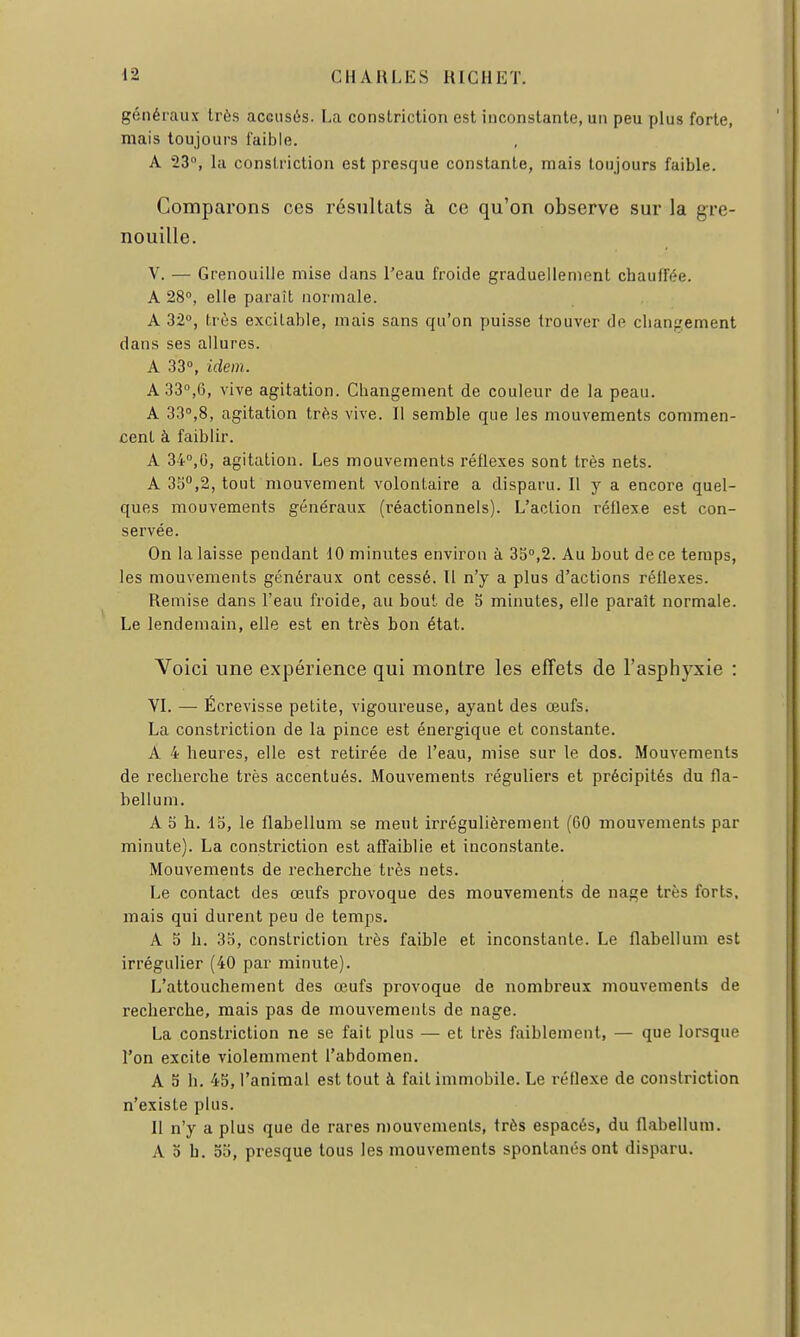 généraux très accusés. La constriction est inconstante, un peu plus forte, mais toujours faible. A 23, la constriction est presque constante, mais toujours faible. Comparons ces résultats à ce qu'on observe sur la gre- nouille. V. — Grenouille mise dans l'eau froide graduellement chauffée. A 280, elle paraît normale. A 32°, très excitable, mais sans qu'on puisse trouver de clian;.'ement dans ses allures. A 33°, idem. A 33°,6, vive agitation. Changement de couleur de la peau. A 33°,8, agitation très vive. Il semble que les mouvements commen- cent à faiblir. A 34°,0, agitation. Les mouvements réflexes sont très nets. A 33,2, tout mouvement volontaire a disparu. Il y a encore quel- ques mouvements généraux (réactionnels). L'action réllexe est con- servée. On la laisse pendant 10 minutes environ à 35°,2. Au hout de ce temps, les mouvements généraux ont cessé. Il n'y a plus d'actions réflexes. Remise dans l'eau froide, au bout de 5 minutes, elle paraît normale. Le lendemain, elle est en très bon état. Voici une expérience qui montre les effets de l'asphyxie : VI. — Écrevisse petite, vigoureuse, ayant des œufs. La constriction de la pince est énergique et constante. A 4 heures, elle est retirée de l'eau, mise sur le dos. Mouvements de recherche très accentués. Mouvements réguliers et précipités du fla- bellum. A 5 h. la, le flabellum se meut irrégulièrement (60 mouvements par minute). La constriction est affaiblie et incon.stante. Mouvements de recherche très nets. Le contact des œufs provoque des mouvements de nage très forts, mais qui durent peu de temps. A 5 h. 35, constriction très faible et inconstante. Le flabellum est irrégulier (40 par minute). L'attouchement des œufs provoque de nombreux mouvements de recherche, mais pas de mouvements de nage. La constriction ne se fait plus — et très faiblement, — que lorsque l'on excite violemment l'abdomen. A 5 h. 45, l'animal est tout à fait immobile. Le réflexe de constriction n'existe plus. Il n'y a plus que de rares mouvements, très espacés, du flabellum. A 0 b. 00, presque tous les mouvements spontanés ont disparu.