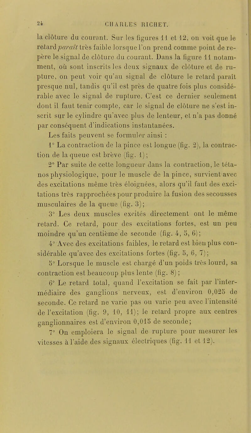 la clôture du courant. Sur les figures 11 et 12, ou voit que le retard parait très faible lorsque l'on prend comme point de re- père le signal de clôture du courant. Dans la figure 11 notam- ment, 011 sont inscrits les doux signaux de clôture et de ru- pture, on peut voir qu'au signal de clôture le retard paraît presque nul, tandis qu'il est près de quatre fois plus considé- rable avec le signal de rupture. C'est ce dernier seulement dont il faut tenir compte, car le signal de clôture ne s'est in- scrit sur le cylindre qu'avec plus de lenteur, et n'a pas donné par conséquent d'indications instantanées. Les faits peuvent se formuler ainsi : 1° La contraction de la pince est longue (fig. 2), la contrac- tion de la queue est brève (fig. 1) ; 2 Par suite de cette longueur dans la contraction, le téta- nos physiologique, pour le muscle de la pince, survient avec des excitations même très éloignées, alors qu'il faut des exci- tations très rapprochées pour produire la fusion des secousses musculaires de la queue (fig. 3) ; 3° Les deux muscles excités directement ont le même retard. Ce retard, pour des excitations fortes, est un peu moindre qu'un centième de seconde (fig. 4, o, 6); 4° Avec des excitations faibles, le retard est bien plus con- sidérable qu'avec des excitations fortes (fig. o, 6, 7); 5° Lorsque le muscle est chargé d'un poids très lourd, sa contraction est beaucoup plus lente (fig. 8) ; 6° Le retard total, quand l'excitation se fait par l'inter- médiaire des ganglions nerveux, est d'environ 0,025 de seconde. Ce retard ne varie pas ou varie peu avec l'intensité de l'excitation (fig. 9, 10, 11); le relard propre aux centres ganglionnaires est d'environ 0,01S de seconde; V On emploiera le signal de rupture pour mesurer les vitesses à l'aide des signaux électriques (fig. 11 et 12).