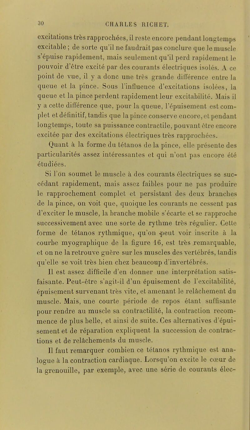 excitations très rapprochées, il reste encore pendant longtemps excitable ; de sorte qu'il ne faudrait pas conclure que le muscle s'épuise rapidement, mais seulement qu'il perd rapidement le pouvoir d'être excité par des courants électriques isolés. A ce point de vue, il y a donc une très grande dillerence entre la queue et la pince. Sous l'influence d'excitations isolées, la queue et la pince perdent rapidement leur excitabilité. Mais il y a cette dillerence que, pour la queue, l'épuisement est com- plet et définitif, tandis que la pince conserve encore, ot pendant longtemps, toute sa puissance contractile, pouvant être encore excitée par des excitations électriques très rapprochées. Quant à la forme du tétanos de la pince, elle présente des particularités assez intéressantes et qui n'ont pas encore été étudiées. Si l'on soumet le muscle à des courants électriques se suc- cédant rapidement, mais assez faibles pour ne pas produire le rapprochement complet et persistant des deux branches de la pince, on voit que, quoique les courants ne cessent pas d'exciter le muscle, la branche mobile s'écarte et se rapproche successivement avec une sorte de rythme très régulier. Cette forme de tétanos rythmique, qu'on ^eut voir inscrite à la courbe myographique de la figure 16, est très remarquable, et on ne la retrouve guère sur les muscles des vertébrés, tandis qu'elle se voit très bien chez beaucoup d'invertébrés. Il est assez difficile d'en donner une interprétation satis- faisante. Peut-être s'agit.-il d'un épuisement de l'excitabilité, épuisement survenant très vite, et amenant le relâchement du muscle. Mais, une courte période de repos étant suffisante pour rendre au muscle sa contractilité, la contraction recom- mence de plus belle, et ainsi de suite. Ces alternatives d'épui- sement et de réparation expliquent la succession de contrac- tions et de relâchements du muscle. Il faut remarquer combien ce tétanos rythmique est ana- logue à la contraction cardiaque. Lorsqu'on excite le cœur de la grenouille, par exemple, avec une série de courants élec-