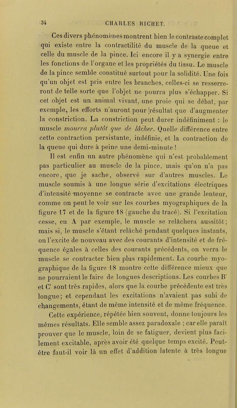Ces divers phénomènes montrent bien le contraste complet qui existe entre la contractilité du muscle de la queue et celle du muscle de la pince. Ici encore il y a synergie entre les fonctions de l'organe et les propriétés du tissu. Le muscle de la pince semble constitué surtout pour la solidité. Une fois qu'un objet est pris entre les branches, celles-ci se resserre- ront dételle sorte que l'objet ne pourra plus s'échapper. Si cet objet est un animal vivant, une proie qui se débat, par exemple, les efforts n'auront pour [résultat que d'augmenter la constriction. La constriction peut durer indéfiniment : le muscle mourra plutôt que de lâcher. Quelle différence entre cette contraction persistante, indéfinie, et la contraction de la queue qui dure à peine une demi-minute ! Il est enfin un autre phénomène qui n'est probablement pas particulier au muscle de la pince, mais qu'on n'a pas encore, que je sache, observé sur d'autres muscles. Le muscle soumis à une longue série d'excitations électriques d'intensité moyenne se contracte avec une grande lenteur, comme on peut le voir sur les courbes myographiques de la figure 17 et de la figure 48 (gauche du tracé). Si l'excitation cesse, en A par exemple, le muscle se relâchera aussitôt; mais si, le muscle s'étant relâché pendant quelques instants, on l'excite de nouveau avec des courants d'intensité et de fré- quence égales à celles des courants précédents, on verra le muscle se contracter bien plus rapidement. La courbe myo- graphique de la figure 18 montre cette différence mieux que ne pourraient le faire de longues descriptions. Les courbes B' et G' sont très rapides, alors que la courbe précédente est très longue; et cependant les excitations n'avaient pas subi de changements, étant de même intensité et de même fréquence. Cette expérience, répétée bien souvent, donne toujours les mêmes résultats. Elle semble assez paradoxale ; car elle paraît prouver que le muscle, loin de se fatiguer, devient plus faci- lement excitable, après avoir été quelque temps excité. Peut- être faut-il voir là un effet d'addition latente à très longue