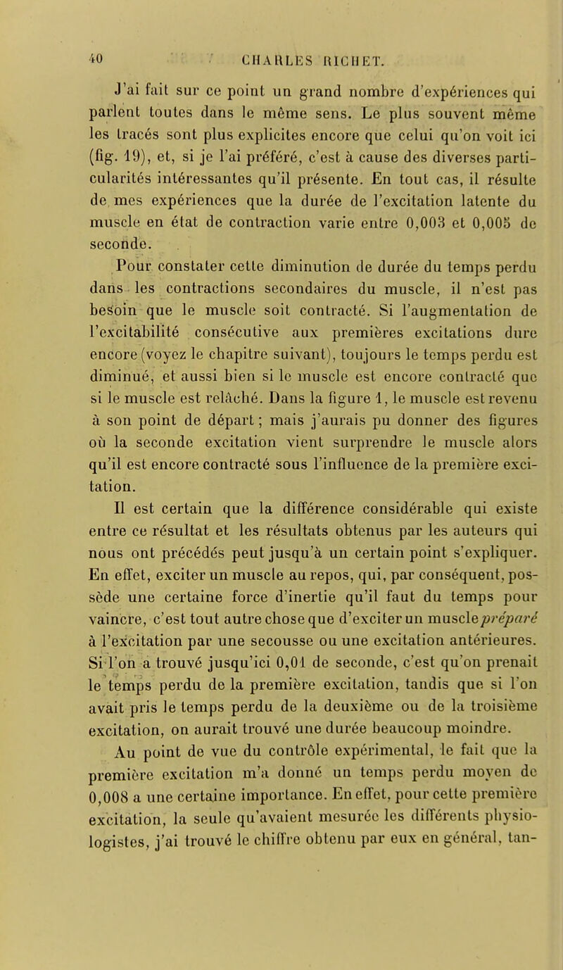 J'ai fait sur ce point un grand nombre d'expériences qui parlent toutes dans le même sens. Le plus souvent même les tracés sont plus explicites encore que celui qu'on voit ici (fîg. 19), et, si je l'ai préféré, c'est à cause des diverses parti- cularités intéressantes qu'il présente. En tout cas, il résulte de, mes expériences que la durée de l'excitation latente du muscle en état de contraction varie entre 0,003 et 0,005 de seconde. Pour constater cette diminution de durée du temps perdu dans les contractions secondaires du muscle, il n'est pas besoin que le muscle soit contracté. Si l'augmentation de l'excitabilité consécutive aux premières excitations dure encore (voyez le chapitre suivant), toujours le temps perdu est diminué, et aussi bien si le muscle est encore contracté que si le muscle est relâché. Dans la figure 1, le muscle est revenu à son point de départ ; mais j'aurais pu donner des figures où la seconde excitation vient surprendre le muscle alors qu'il est encore contracté sous l'influence de la première exci- tation. II est certain que la différence considérable qui existe entre ce résultat et les résultats obtenus par les auteurs qui nous ont précédés peut jusqu'à un certain point s'expliquer. En effet, exciter un muscle au repos, qui, par conséquent, pos- sède une certaine force d'inertie qu'il faut du temps pour vaincre, c'est tout autre chose que d'exciter un muscle préparé à l'excitation par une secousse ou une excitation antérieures. Si l'on a trouvé jusqu'ici 0,01 de seconde, c'est qu'on prenait le temps perdu de la première excitation, tandis que si l'on avait pris le temps perdu de la deuxième ou de la troisième excitation, on aurait trouvé une durée beaucoup moindre. Au point de vue du contrôle expérimental, le fait que la première excitation m'a donné un temps perdu moyen de 0,008 a une certaine importance. En effet, pour cette première excitation, la seule qu'avaient mesurée les différents physio- logistes, j'ai trouvé le chiffre obtenu par eux en général, tan-