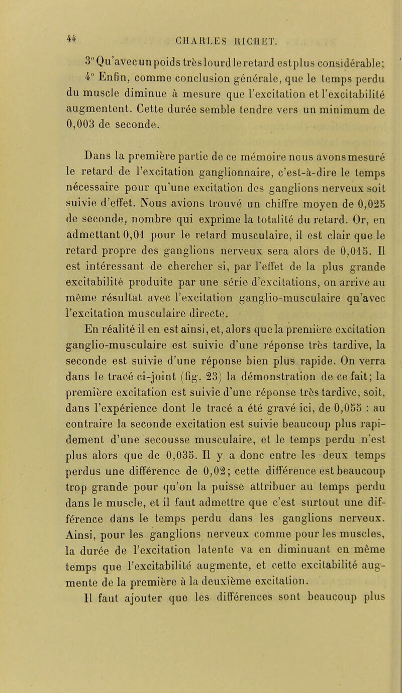 3°Qu'avecunpoids très lourd le retard cstplus considérable; 4 Enfin, comme conclusion générale, que le lemps perdu du muscle diminue à mesure que l'excitation et l'excitabilité augmentent. Cette durée semble tendre vers un minimum de 0,003 de seconde. Dans la première partie de ce mémoire nous avonsmesuré le retard de rexcitatiou ganglionnaire, c'est-à-dire le temps nécessaire pour qu'une excitation des ganglions nerveux soit suivie d'effet. Nous avions trouvé un chiffre moyen de 0,025 de seconde, nombre qui exprime la totalité du retard. Or, en admettant 0,01 pour le retard musculaire, il est clair que le retard propre des ganglions nerveux sera alors de 0,01 o. Il est intéressant de chercher si, par l'effet de la plus grande excitabilité produite par une série d'excitations, on arrive au même résultat avec l'excitation ganglio-musculaire qu'avec l'excitation musculaire directe. En réalité il en est ainsi, et, alors que la première excitation ganglio-musculaire est suivie d'une l'éponse très tardive, la seconde est suivie d'une réponse bien plus rapide. On verra dans le tracé ci-joint (fig. 23) la démonstration de ce fait; la première excitation est suivie d'une réponse très tardive, soit, dans l'expérience dont le tracé a été gravé ici, de 0,0oo : au contraire la seconde excitation est suivie beaucoup plus rapi- dement d'une secousse musculaire, et le temps perdu n'est plus alors que de 0,035. Il y a donc entre les deux temps perdus une différence de 0,02; cette différence est beaucoup trop grande pour qu'on la puisse attribuer au temps perdu dans le muscle, et il faut admettre que c'est surtout une dif- férence dans le temps perdu dans les ganglions nerveux. Ainsi, pour les ganglions nerveux comme pour les muscles, la durée de l'excitation latente va en diminuant en même temps que l'excitabilité augmente, et celte excitabilité aug- mente de la première à la deuxième excitation. 11 faut ajouter que les différences sont beaucoup plus
