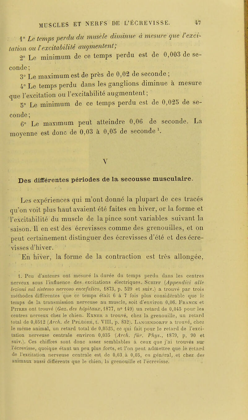 i Le temps perdu du muselé dimmiie à mesure que l'exci- tation ou rexcitabilité augmentent; 2° Le minimum de ce temps perdu est de 0,003 de se- conde; 3 Le maximum est de près de 0,02 de seconde ; 4° Le temps perdu dans les ganglions diminue à mesure que l'excitation ou l'excitabilité augmentent ; 5» Le minimum de ce temps perdu est de 0,025 de se- conde ; 6° Le maximum peut atteindre 0,06 de seconde. La moyenne est donc de 0,03 à 0,0S de seconde K Des différentes périodes de la secousse musculaire. Les expériences qui m'ont donné la plupart de ces tracés qu'on voit plus haut avaient été faites en hiver, or la forme et l'excitabilité du muscle de la pince sont variables suivant la saison. 11 en est des écrevisses comme des grenouilles, et on peut certainement distinguer des écrevisses d'été et des écre- visses d'hiver. En hiver, la forme de la contraction est très allongée, 1. Peu d'auteurs ont mesuré la durée du temps perdu dans les centres nerveux sous l'influence des excitations électriques. Scuiff {Appendici aile lezioni sut sistemo nervoso encefalico, 1873, p. 529 et suiv.) a trouvé par trois méthodes différentes que ce temps était 6 à 7 fois plus considérable que le temps de la transmission nerveuse au muscle, soit d'environ 0,06. Franck et Pitres ont trouvé [Gaz. des hôpitaux, 1877, n» 149') un retard de 0,045 pour les centres nerveux chez le chien. Exner ;i trouvé, chez la grenouille, un retard total de 0,0512 [Arcli. de PplUoer, t. VIII, p. 832). L.vnoendorff a trouvé, chez le même animal, un retard total de 0,0525, cé qui fait pour le retard de l'exci- tation nerveuse centrale environ 0,035 {Arcli. fur. Pliys., 1879, p. 90 et suiv.). Ces chiffres sont donc assez semblables à ceux que j'ai trouvés sur l'écrevisse, quoique étant un peu plus forts, et l'on peut admettre que le retard de l'excitation nerveuse centrale est do 0,03 à 0,05, ou géni-i'al, et chez des animaux aussi différents que le chien, la grenouille et l'écrevisse.