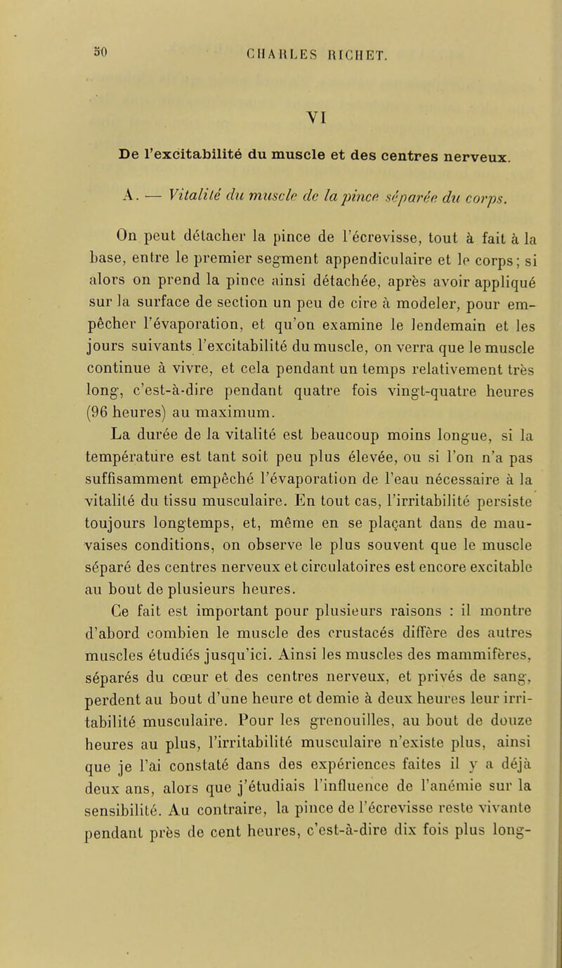 De l'excitabilité du muscle et des centres nerveux. A. — Vitalité du muscle de la pince séparée du corps. On peut détacher la pince de l'écrevisse, tout à fait à la base, entre le premier segment appendiculaire et le corps; si alors on prend la pince ainsi détachée, après avoir appliqué sur la surface de section un peu de cire cà modeler, pour em- pêcher l'évaporation, et qu'on examine le lendemain et les jours suivants l'excitabilité du muscle, on verra que le muscle continue à vivre, et cela pendant un temps relativement très long-, c'est-à-dire pendant quatre fois vingt-quatre heures (96 heures) au maximum. La durée de la vitalité est beaucoup moins longue, si la température est tant soit peu plus élevée, ou si l'on n'a pas suffisamment empêché l'évaporation de l'eau nécessaire à la vitalité du tissu musculaire. En tout cas, l'irritabilité persiste toujours longtemps, et, même en se plaçant dans de mau- vaises conditions, on observe le plus souvent que le muscle séparé des centres nerveux et circulatoires est encore excitable au bout de plusieurs heures. Ce fait est important pour plusieurs raisons : il montre d'abord combien le muscle des crustacés diffère des autres muscles étudiés jusqu'ici. Ainsi les muscles des mammifères, séparés du cœur et des centres nerveux, et privés de sang, perdent au bout d'une heure et demie à deux heures leur irri- tabilité musculaire. Pour les grenouilles, au bout de douze heures au plus, l'irritabilité musculaire n'existe plus, ainsi que je l'ai constaté dans des expériences faites il y a déjà deux ans, alors que j'étudiais l'influence de l'anémie sur la sensibilité. Au contraire, la pince de l'écrevisse reste vivante pendant près de cent heures, c'est-à-dire dix fois plus long-