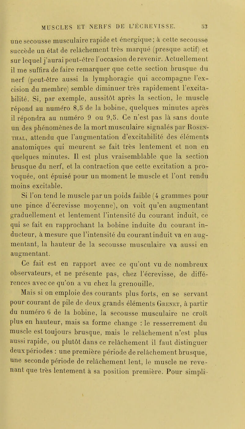 une secousse musculaire rapide et énergique; à celte secousse succède un état de relâchement très marqué (presque actif) et sur lequel j'aurai peut-être l'occasion de revenir. Actuellement il me suffira de faire remarquer que cette section brusque du nerf (peut-être aussi la lymphoragie qui accompagne l'ex- cision du membre) semble diminuer très rapidement l'excita- bilité. Si, par exemple, aussitôt après la section, le muscle répond au numéro 8,5 de la bobine, quelques minutes après il répondra au numéro 9 ou 9,5. Ce n'est pas là sans doute un des phénomènes de la mort musculaire signalés par Rosen- THAL, attendu que l'augmentation d'excitabihté des éléments anatomiques qui meurent se fait très lentement et non en quelques minutes. Il est plus A'raisemblable que la section brusque du nerf, et la contraction que cette excitation a pro- voquée, ont épuisé pour un moment le muscle et l'ont rendu moins excitable. Si l'on tend le muscle par un poids faible (4 grammes pour une pince d'écrevisse moyenne), on voit qu'en augmentant graduellement et lentement l'intensité du courant induit, ce qui se fait en rapprochant la bobine induite du courant in- ducteur, à mesure que l'intensité du courant induit va en aug- mentant, la hauteur de la secousse musculaire va aussi en augmentant. Ce fait est en rapport avec ce qu'ont vu de nombreux observateurs, et ne présente pas, chez l'écrevisse, de diffé- rences avec ce qu'on a vu chez la grenouille. Mais si on emploie des courants plus forts, en se servant pour courant de pile de deux grands éléments Grenet, à partir du numéro G de la bobine, la secousse musculaire ne croît plus en hauteur, mais sa forme change : le resserrement du muscle est toujours brusque, mais le relâchement n'est plus aussi rapide, ou plutôt dans ce relâchement il faut distinguer deuxpériodes : une première période de relâchement brusque, une seconde période de relâchement lent, le muscle ne reve- nant que très lentement à sa position première. Pour simpli-