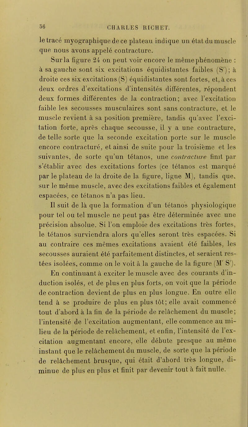 le tracé myographiqucdece plateau indique un état du muscle que nous avons appelé contracture. Sur la figure 24 on peut voir encore le même phénomène : à sa gauche sont six excitations équidislanles faibles (S'); à droite ces six excitations (S) équidistantes sont fortes, et, à ces deux ordres d'excitations d'intensités différentes, répondent deux formes différentes de la contraction; avec l'excitation faible les secousses musculaires sont sans contracture, et le muscle revient à sa position première, tandis qu'avec l'exci- tation forte, après chaque secousse, il y a une contracture, de telle sorte que la seconde excitation porte sur le muscle encore contracturé, et ainsi de suite pour la troisième et les suivantes, de sorte qu'un tétanos, une contracture finit par s'établir avec des excitations fortes (ce tétanos est marqué par le plateau de Ja droite de la figure, ligne M), tandis que, sur le même muscle, avec des excitations faibles et également espacées, ce tétanos n'a pas lieu. Il suit de là que la formation d'un tétanos physiologique pour tel ou tel muscle ne peut pas être déterminée avec une précision absolue. Si l'on emploie des excitations très fortes, le tétanos surviendra alors qu'elles seront très espacées. Si au contraire ces mêmes excitations avaient été faibles, les secousses auraient été parfaitement distinctes, et seraient res- tées isolées, comme on le voit à la gauche de la figure (M' S'). En continuant à exciter le muscle avec des courants d'in- duction isolés, et de plus en plus forts, on voit que la période de contraction devient de plus en plus longue. En outre elle tend à se produire de plus en plus tôt; elle avait commencé tout d'abord à la fin de la période de relâchement du muscle; l'intensité de l'excitation augmentant, elle commence au mi- lieu de la période de relâchement, et enfin, l'intensité de l'ex- citation augmentant encore, elle débute presque au même instant que le relâchement du muscle, de sorte que la période de relâchement brusque, qui était d'abord très longue, di- minue de plus en plus et finit par devenir tout à fait nulle.
