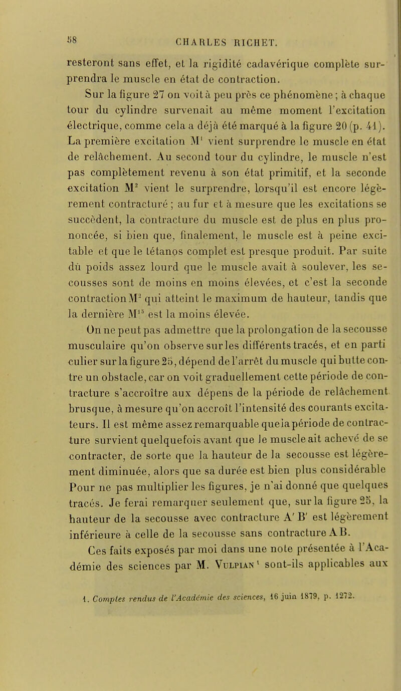 158 resteront sans effet, et la rigidité cadavérique complète sur- prendra le muscle en état de contraction. Sur la figure S27 on voit à peu près ce phénomène ; à chaque tour du cylindre survenait au même moment l'excitation électrique, comme cela a déjà été marqué à la figure 20 (p. 41). La première excitation M' vient surprendre le muscle en état de relâchement. Au second tour du cylindre, le muscle n'est pas complètement revenu à son état primitif, et la seconde excitation vient le surprendre, lorsqu'il est encore légè- rement contracture ; au fur et à mesure que les excitations se succèdent, la contracture du muscle est de plus en plus pro- noncée, si bien que, finalement, le muscle est à peine exci- table et que le tétanos complet est presque produit. Par suite dù poids assez lourd que le muscle avait à soulever, les se- cousses sont de moins en moins élevées, et c'est la seconde contraction M qui atteint le maximum de hauteur, tandis que la dernière M'° est la moins élevée. On ne peut pas admettre que la prolongation de la secousse musculaire qu'on observe surles différents tracés, et en parti culier sur la figure 2o, dépend de l'arrêt du muscle qui butte con- tre un obstacle, car on voit graduellement cette période de con- tracture s'accroître aux dépens de la période de relâchement brusque, à mesure qu'on accroît l'intensité des courants excita- teurs. Il est même assez remarquable queia période de contrac- ture survient quelquefois avant que le muscle ait achevé de se contracter, de sorte que la hauteur de la secousse est légère- ment diminuée, alors que sa durée est bien plus considérable Pour ne pas multiplier les figures, je n'ai donné que quelques tracés. Je ferai remarquer seulement que, sur la figure 25. la hauteur de la secousse avec contracture A' B' est légèrement inférieure à celle de la secousse sans contracture A B. Ces faits exposés par moi dans une note présentée à l'Aca- démie des sciences par M. Vulpun ' sont-ils applicables aux i. Comptes rendus de l'Académie des sciences, 16 juiû 1879, p. 1272.