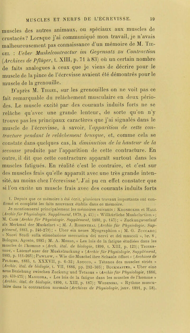 muscles des autres animaux, ou spéciaux aux muscles de crustacés? Lorsque j'ai communiqué mon travail, je n'avais malheureusement pas connaissance d'un mémoire de M. Tie- GEL : Ueber Muskelcontractur im Gegensatz zu Contracticm [Archives de Pflûger, t. XIII, p. 71 à 83) où un certain nombre de faits analogues à ceux que je viens de décrire pour le muscle de la pince de l'écrevisse avaient été démontrés pour le muscle de la grenouille. D'après M. Tiegel, sur les grenouilles on ne voit pas ce fait remarquable du relâchement musculaire en deux pério- des. Le muscle excité par des courants induits forts ne se relâche qu'avec une grande lenteur, de sorte qu'on n'y trouve pas les principaux caractères que j'ai signalés dans le muscle de l'écrevisse, à savoir, Vapparition de cette con- tracture pendant le relâchement brusque, et, comme cela se constate dans quelques cas, la dimimition de la hauteur de la secousse produite par l'apparition de cette contracture. En outre, il dit que cette contracture apparaît surtout dans les muscles fatigués. En réalité c'est le contraire, et c'est sur des muscles frais qu'elle apparaît avec une très grande inten- sité, au moins chez l'écrevisse'. J'ai pu en effet constater que si l'on excite un muscle frais avec des courants induits forts 1. Depuis que ce mémoire a été écrit, plusieurs travaux importants ont con- firmé et complété les faits nouveaux établis dans ce mémoire. Je mentionnerai principalement les mémoires suivants : Kronecker et Hall (Arcliivfûr Physiologie. Supplément, 1879, p. 4o) ; « Willkùrliche Muskelartion » ; M. Cash [Archiv fiir Physiologie. Supplément, 1880, p. 147); « Zuckuu^'sverlauf als Merkmal der Muskelart » ; M. J. Rosenthal {Archiv fur Physiologie. Sup- plément, 1883, p. 240-279); « Uber ein neues Myographion .. ; M. G. Zi ccaro; •< Niiovi Sludi sulla stimolazione mcccanica dci nervi et dei muscoli », br. 8 , Bologna, Agosto, 1885; M. A. Mosso, « Les lois de la fatigue étudiées dans les muscles de l'homme » (Arch. ital. de biologie, 1890, t. XIII, p. 123); Tigers- TEDT, « Laten/.i auer der Muskelzuckung » [Archiv fûr Physiologie. Supplément, 1885, p. 111-265); Pawlow, « Wie dicMuschel ilire Schaale oli'net » [Archives de PfliIobr, 1883, t. XXXVII, p. 6-32; Aducco, « Tétanos des muscles striés » [Archiv. ital. de fjiologie, t. VII, 1886, pp. 292-305); Buckmaster, « Uber einc neue Bcziehung zwischen Zuckung und Tetanus » (Archiv fiir Physiologie, 1886, pp. 459-475) ; Maooiora, « Les lois de la fatigue dans les muscles de l'homme » (Archiv. ital. de biologie, 1890, t. XIII, p. 187); Wedenski, » Rythme muscu- laire dans la contraction normale (^rc/iuw de Physiologie, jiimw 1891, p. 58).