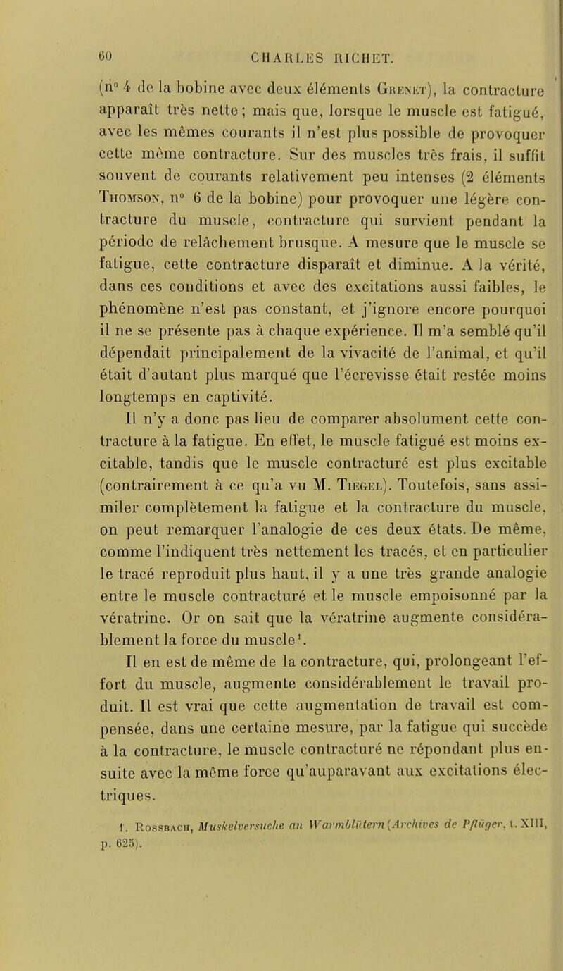 (n° 4 do la bobine civec deux éléments Giiknet), la contracture apparaît très nette; mais que, lorsque le muscle est fatigué, avec les mêmes courants il n'est plus possible de provoquer cette même contracture. Sur des muscles très frais, il suffit souvent de courants relativement peu intenses (2 éléments Thomson, n° 6 de la bobine) pour provoquer une légère con- tracture du muscle, contracture qui survient pendant la période de relâchement brusque. A mesure que le muscle se fatigue, cette contracture disparaît et diminue. A la vérité, dans ces conditions et avec des excitations aussi faibles, le phénomène n'est pas constant, et j'ignore encore pourquoi il ne se présente pas à chaque expérience. Il m'a semblé qu'il dépendait principalement de la vivacité de l'animal, et qu'il était d'autant plus marqué que l'écrevisse était restée moins longtemps en captivité. Il n'y a donc pas lieu de comparer absolument cette con- tracture à la fatigue. En eiïet, le muscle fatigué est moins ex- citable, tandis que le muscle contracturé est plus excitable (contrairement à ce qu'a vu M. Tiegel). Toutefois, sans assi- miler complètement la fatigue et la contracture du muscle, on peut remarquer l'analogie de ces deux états. De même, comme l'indiquent très nettement les tracés, et en particulier le tracé reproduit plus haut, il y a une très grande analogie entre le muscle contracturé et le muscle empoisonné par la vératrine. Or on sait que la vératrine augmente considéra- blement la force du muscle'. Il en est de même de la contracture, qui, prolongeant l'ef- fort du muscle, augmente considérablement le travail pro- duit. Il est vrai que cette augmentation de travail est com- pensée, dans une certaine mesure, par la fatigue qui succède à la contracture, le muscle contracturé ne répondant plus en- suite avec la même force qu'auparavant aux excitations élec- triques. 1. RossBACH, Muskelversuche an WavnMiHern {Archives de Pflûger. I.XIII, p. 625).