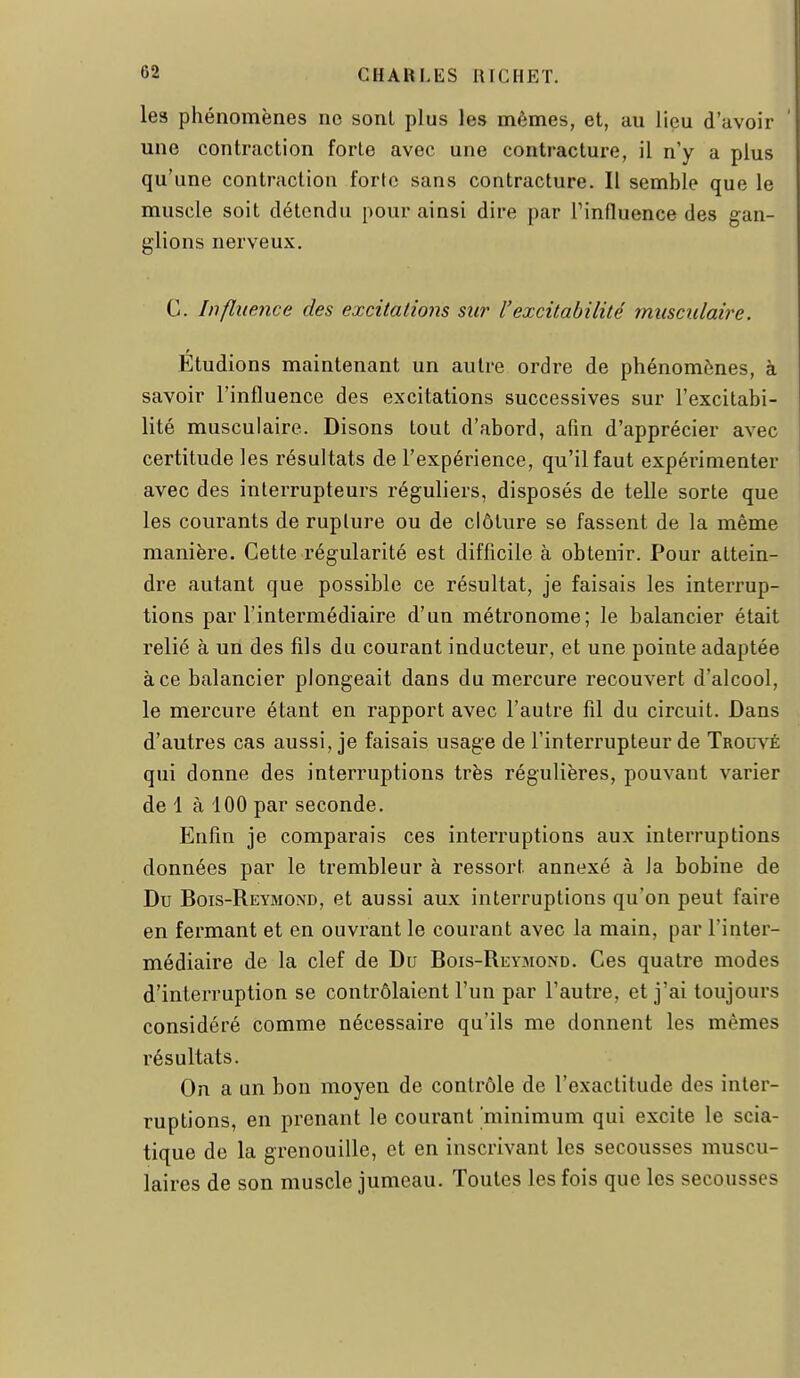 les phénomènes ne sont plus les mêmes, et, au lieu d'avoir une contraction forte avec une contracture, il n'y a plus qu'une contraction forte sans contracture. Il semble que le muscle soit détendu pour ainsi dire par Tinfluence des gan- glions nerveux, C. Influence des excitations sur l'excitabilité musculaire. Étudions maintenant un autre ordre de phénomènes, à savoir l'influence des excitations successives sur l'excitabi- lité musculaire. Disons tout d'abord, afin d'apprécier avec certitude les résultats de l'expérience, qu'il faut expérimenter avec des interrupteurs réguliers, disposés de telle sorte que les courants de rupture ou de clôture se fassent de la même manière. Cette régularité est difficile à obtenir. Pour attein- dre autant que possible ce résultat, je faisais les interrup- tions par l'intermédiaire d'un métronome; le balancier était relié à un des fils du courant inducteur, et une pointe adaptée à ce balancier plongeait dans du mercure recouvert d'alcool, le mercure étant en rapport avec l'autre fil du circuit. Dans d'autres cas aussi, je faisais usage de l'interrupteur de Trouvé qui donne des interruptions très régulières, pouvant varier de 1 à iOO par seconde. Enfin je comparais ces interruptions aux interruptions données par le trembleur à ressort annexé à la bobine de Du Bois-Reymond, et aussi aux interruptions qu'on peut faire en fermant et en ouvrant le courant avec la main, par l'inter- médiaire de la clef de Du Bois-Reymond. Ces quatre modes d'interruption se contrôlaient l'un par l'autre, et j'ai toujours considéré comme nécessaire qu'ils me donnent les mêmes résultats. On a un bon moyen de contrôle de l'exactitude des inter- ruptions, en prenant le courant minimum qui excite le scia- tique de la grenouille, et en inscrivant les secousses muscu- laires de son muscle jumeau. Toutes les fois que les secousses