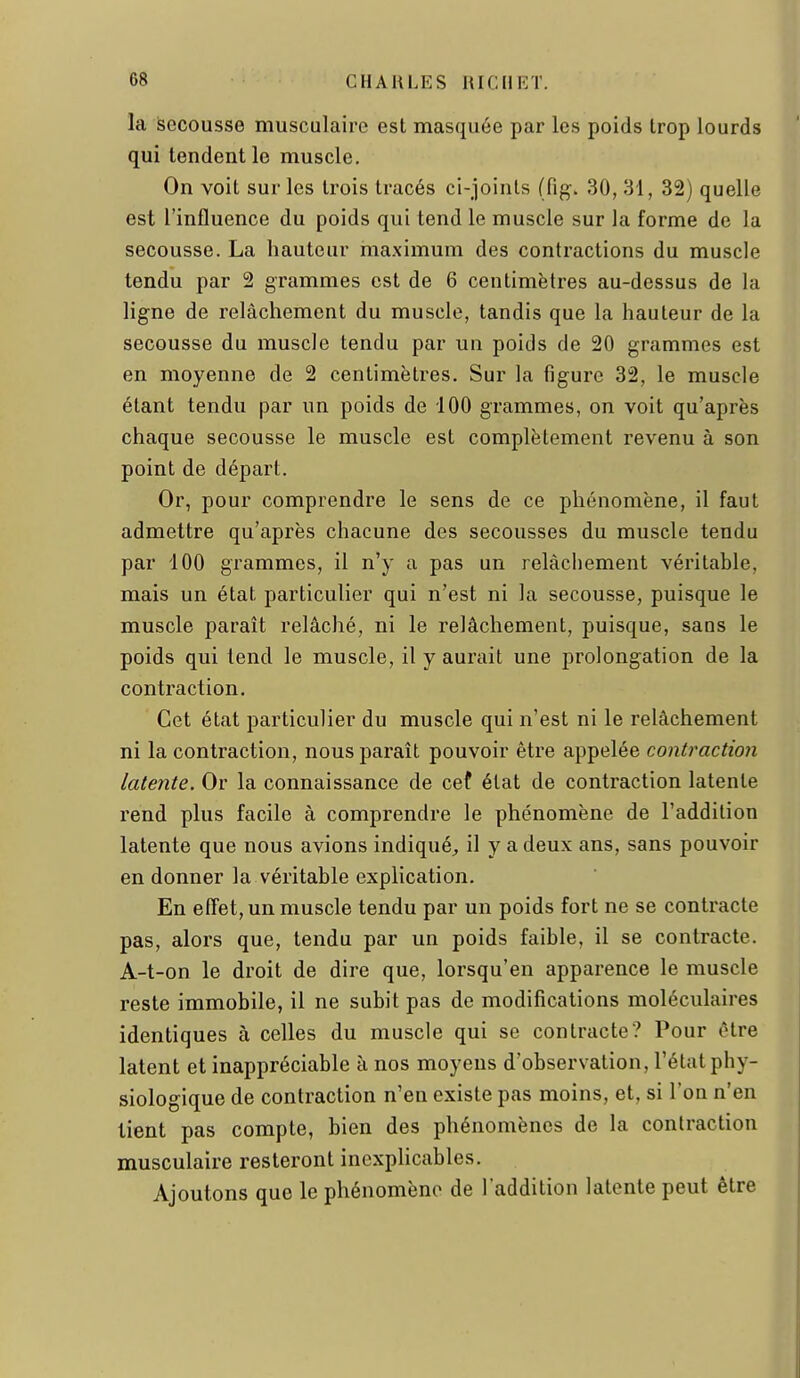 la Secousse musculaire est masquée par les poids trop lourds qui tendent le muscle. On voit sur les trois tracés ci-joints (fig. 30, 31, 32) quelle est l'influence du poids qui tend le muscle sur la forme de la secousse. La hauteur maximum des contractions du muscle tendu par 2 grammes est de 6 centimètres au-dessus de la ligne de relâchement du muscle, tandis que la hauteur de la secousse du muscle tendu par un poids de 20 grammes est en moyenne de 2 centimètres. Sur la figure 32, le muscle étant tendu par un poids de 100 grammes, on voit qu'après chaque secousse le muscle est complètement revenu à son point de départ. Or, pour comprendre le sens de ce phénomène, il faut admettre qu'après chacune des secousses du muscle tendu par 100 grammes, il n'y a pas un relâchement véritable, mais un état particulier qui n'est ni la secousse, puisque le muscle paraît relâché, ni le relâchement, puisque, sans le poids qui tend le muscle, il y aurait une prolongation de la contraction. Cet état particulier du muscle qui n'est ni le relâchement ni la contraction, nous paraît pouvoir être appelée contraction latente. Or la connaissance de cef état de contraction latente rend plus facile à comprendre le phénomène de l'addition latente que nous avions indiqué;, il y a deux ans, sans pouvoir en donner la véritable explication. En effet, un muscle tendu par un poids fort ne se contracte pas, alors que, tendu par un poids faible, il se contracte. A-t-on le droit de dire que, lorsqu'on apparence le muscle reste immobile, il ne subit pas de modifications moléculaires identiques à celles du muscle qui se contracte? Pour être latent et inappréciable à nos moyens d'observation, l'état phy- siologique de contraction n'en existe pas moins, et, si l'on n'en tient pas compte, bien des phénomènes de la contraction musculaire resteront incxphcables. Ajoutons que le phénomène de l'addition latente peut être