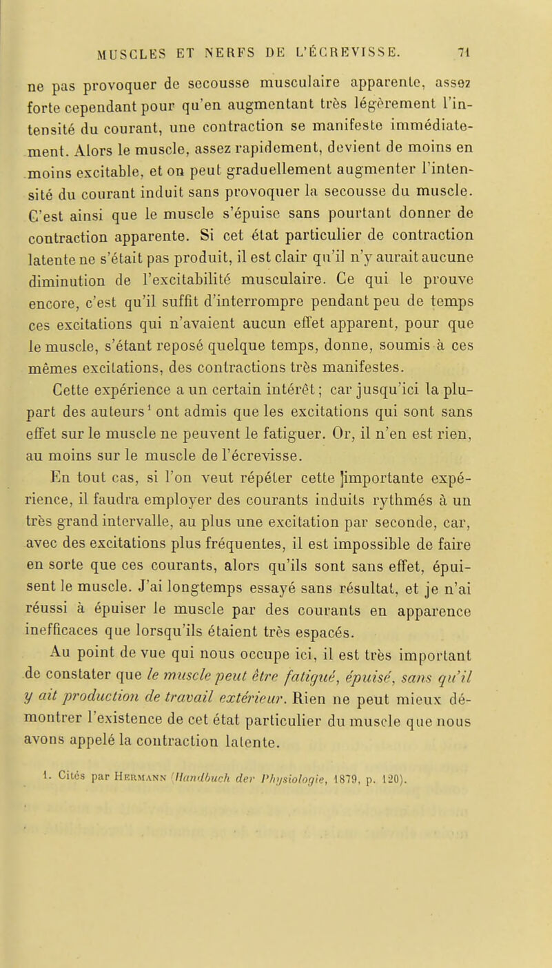 ne pas provoquer de secousse musculaire apparente, ass92 forte cependant pour qu'en augmentant très légèrement l'in- tensité du courant, une contraction se manifeste immédiate- ment. Alors le muscle, assez rapidement, devient de moins en moins excitable, et on peut graduellement augmenter l'inten- sité du courant induit sans provoquer la secousse du muscle. C'est ainsi que le muscle s'épuise sans pourtant donner de contraction apparente. Si cet état particulier de contraction latente ne s'était pas produit, il est clair qu'il n'y aurait aucune diminution de l'excitabilité musculaire. Ce qui le prouve encore, c'est qu'il suffit d'interrompre pendant peu de temps ces excitations qui n'avaient aucun effet apparent, pour que le muscle, s'étant reposé quelque temps, donne, soumis à ces mêmes excitations, des contractions très manifestes. Cette expérience a un certain intérêt ; car jusqu'ici la plu- part des auteurs* ont admis que les excitations qui sont sans effet sur le muscle ne peuvent le fatiguer. Or, il n'en est rien, au moins sur le muscle de l'écrevisse. En tout cas, si l'on veut répéter cette ]importante expé- rience, il faudra employer des courants induits rythmés à un très grand intervalle, au plus une excitation par seconde, car, avec des excitations plus fréquentes, il est impossible de faire en sorte que ces courants, alors qu'ils sont sans effet, épui- sent le muscle. J'ai longtemps essayé sans résultat, et je n'ai réussi à épuiser le muscle par des courants en apparence inefficaces que lorsqu'ils étaient très espacés. Au point de vue qui nous occupe ici, il est très important de constater que le muscle peut être fatigué, épuisé, sans qu'il y ait production de travail extérieur. Rien ne peut mieux dé- montrer l'existence de cet état particulier du muscle que nous avons appelé la contraction latente. 1. Cités par Hermann 'Ilundhuch der Physiologie, 1879, p. 120).