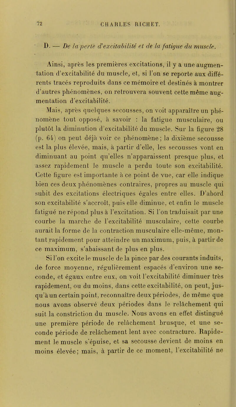 I D. — De la perle d'excitabilité et de la fatùjue du muscle. Ainsi, après les premières excitations, il y a une augmen- tation d'excitabilité du muscle, et, si l'on se reporte aux diffé- rents tracés reproduits dans ce mémoire et destinés à montrer d'autres phénomènes, on retrouvera souvent cette même aug- mentation d'excitabilité. Mais, après quelques secousses, on voit apparaître un phé- nomène tout opposé, à savoir : la fatigue musculaire, ou plutôt la diminution d'excitabilité du muscle. Sur la figure 28 (p. 64) on peut déjà voir ce phénomène; la dixième secousse est la plus élevée, mais, à partir d'elle, les secousses vont en diminuant au point qu'elles n'apparaissent presque plus, et assez rapidement le muscle a perdu toute son excitabilité. Cette figure est importante à ce point de vue, car elle indique bien ces deux phénomènes contraires, propres au muscle qui subit des excitations électriques égales entre elles. D'abord son excitabilité s'accroît, puis elle diminue, et enfin le muscle fatigué ne répond plus à l'excitation. Si l'on traduisait par une courbe la marche de l'excitabilité musculaire, cette courbe aurait la forme de la contraction musculaire elle-même, mon- tant rapidement pour atteindre un maximum, puis, à partir de ce maximum, s'abaissant de plus en plus. Si l'on excite le muscle de la pince par des courants induits, de. force moyenne, régulièrement espacés d'environ une se- conde, et égaux entre eux, on voit l'excitabilité diminuer très rapidement, ou du moins, dans cette excitabilité, on peut, jus- qu'à un certain point, reconnaître deux périodes, de même que nous avons observé deux périodes dans le relâchement qui suit la constriction du muscle. Nous avons en eiïet distingué une première période de relâchement brusque, et une se- conde période de relâchement lent avec contracture. Rapide- ment le muscle s'épuise, et sa secousse devient de moins en moins élevée; mais, à partir de ce moment, l'excitabilité ne