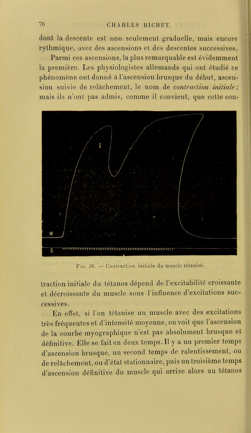 dont la descente est non seulement graduelle, mais encore rythmique, avec des ascensions et des descentes successives. Parmi ces ascensions, la plus remarquable est évidemment la première. Les physiologistes allemands qui ont étudié ce phénomène ont donné à l'ascension brusque du début, ascen- sion suivie de relâchement, le nom.de contraction initiale; mais ils n'ont pas admis, comme il convient, que cette con- FiG. 38. — Contraction initiale du muscle tétanisé. traction initiale du tétanos dépend de l'e.xcitabilité croissante et décroissante du muscle sous Finfluence d'excitations suc- cessives. En effet, si l'on tétanise un muscle avec des excitations très fréquentes et d'intensité moyenne, on voit que l'ascension de la courbe myographique n'est pas absolument brusque et définitive. Elle se fait en deux temps. Il y a un premier temps d'ascension brusque, un second temps de ralentissement, ou de relâchement, ou d'état stationnaire, puis un troisième temps d'ascension définitive du muscle qui arrive alors au tétanos