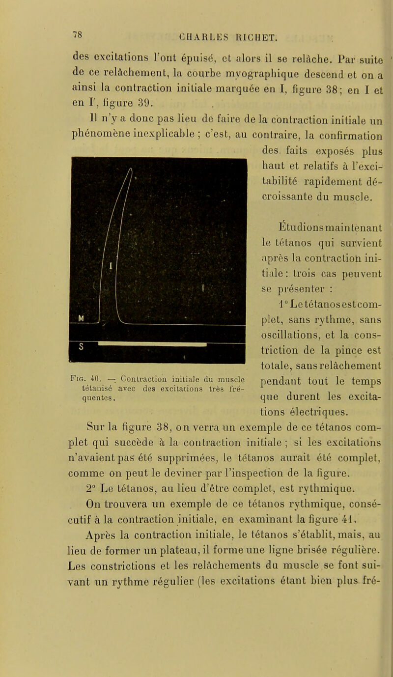 des excitations l'ont épuisé, et alors il se relâche. Par suite de ce relâchement, la courbe myographique descend et on a ainsi la contraction initiale marquée en I, figure 38; en I et en r, figure 39. 11 n'y a donc pas lieu de faire de la contraction initiale un phénomène inexplicable ; c'est, au contraire, la confirmation des faits exposés plus haut et relatifs à l'exci- tabilité rapidement dé- croissante du muscle. Étudions main tenant le tétanos qui survient après la contraction ini- tiale: trois cas peuvent se présenter : r Le tétanos est com- plet, sans rythme, sans oscillations, et la cons- triction de la pince est totale, sans relâchement pendant tout le temps que durent les excita- tions électriques. Sur la figure 38, on verra un exemple de ce tétanos com- plet qui succède à la contraction initiale; si les excitations n'avaient pas été supprimées, le tétanos aurait été complet, comme on peut le deviner par l'inspection de la figure. 2° Le tétanos, au lieu d'être complet, est rythmique. On trouvera un exemple de ce tétanos rythmique, consé- cutif à la contraction initiale, en examinant la figure 41. Après la contraction initiale, le tétanos s'établit, mais, au lieu de former un plateau, il forme une ligne brisée régulière. Les constrictions et les relâchements du muscle se font sui- vant un rythme régulier (les excitations étant bien plus fré- FiG. 40. —; Contraction initiale du muscle tétanisé avec des excitations très fré- quentes .