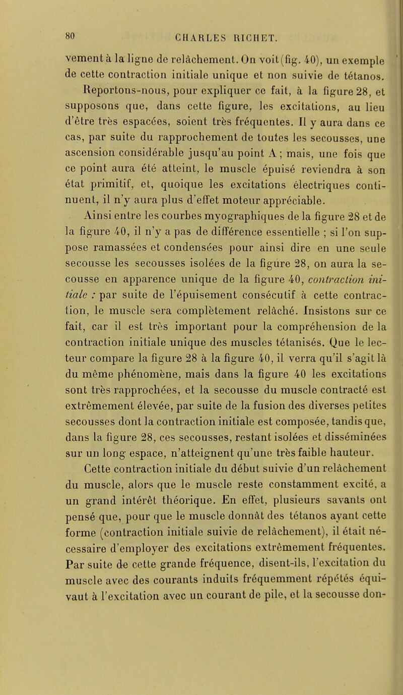 vement à la ligne de relâchement. On voit(fig, 40), un exemple de cette contraction initiale unique et non suivie de tétanos. Reportons-nous, pour expliquer ce fait, à la figure 28, et supposons que, dans cette figure, les excitations, au lieu d'être très espacées, soient très fréquentes. Il y aura dans ce cas, par suite du rapprochement de toutes les secousses, une ascension considérable jusqu'au point A; mais, une fois que ce point aura été atteint, le muscle épuisé reviendra à son état primitif, et, quoique les excitations électriques conti- nuent, il n'y aura plus d'effet moteur appréciable. Ainsi entre les courbes myographiques de la figure 28 et de la figure 40, il n'y a pas de différence essentielle ; si l'on sup- pose ramassées et condensées pour ainsi dire en une seule secousse les secousses isolées de la figure 28, on aura la se- cousse en apparence unique de la figure 40, coniraclio7i ini- tiale : par suite de l'épuisement consécutif à cette contrac- tion, le muscle sera complètement relâché. Insistons sur ce fait, car il est très important pour la compréhension de la contraction initiale unique des muscles tétanisés. Que le lec- teur compare la figure 28 à la figure 40, il verra qu'il s'agit là du même phénomène, mais dans la figure 40 les excitations sont très rapprochées, et la secousse du muscle contracté est extrêmement élevée, par suite de la fusion des diverses petites secousses dont la contraction initiale est composée, tandis que, dans la figure 28, ces secousses, restant isolées et disséminées sur un long espace, n'atteignent qu'une très faible hauteur. Cette contraction initiale du début suivie d'un relâchement du muscle, alors que le muscle reste constamment excité, a un grand intérêt théorique. En effet, plusieurs savants ont pensé que, pour que le muscle donnât des tétanos ayant cette forme (contraction initiale suivie de relâchement), il était né- cessaire d'employer des excitations extrêmement fréquentes. Par suite de cette grande fréquence, disent-ils, l'excitation du muscle avec des courants induits fréquemment répétés équi- vaut à l'excitation avec un courant de pile, et la secousse don-