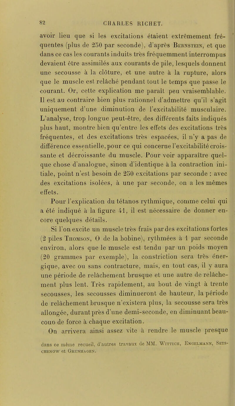 avoir lieu que si les excitations étaient extrêmement fré- quentes (plus de 2r30 par seconde), d'après Bernstein, et que dans ce cas les courants induits très fréquemment interrompus devaient être assimilés aux courants de pile, lesquels donnent une secousse à la clôture, et une autre à la rupture, alors que le muscle est relâché pendant tout le temps que passe le courant. Or, cette explication me paraît peu vraisemblable. Il est au contraire bien plus rationnel d'admettre qu'il s'agit uniquement d'une diminution de l'excitabilité musculaire. L'analyse, trop longue peut-être, des différents faits indiqués plus haut, montre bien qu'entre les effets des excitations très fréquentes, et des excitations très espacées, il n'y a pas de différence essentielle, pour ce qui concerne l'excitabilité crois- sante et décroissante du muscle. Pour voir apparaître quel- que chose d'analogue, sinon d'identique à la contraction ini- tiale, point n'est besoin de 250 excitations par seconde : avec des excitations isolées, à une par seconde, on a les mêmes effets. Pour l'explication du tétanos rythmique, comme celui qui a été indiqué à la figure 41, il est nécessaire de donner en- core quelques détails. Si l'on excite un muscle très frais par des excitations fortes (2 piles Thomson, 0 de la bobine), rythmées à i par seconde environ, alors que le muscle est tendu par un poids moyen (20 grammes par exemple), la constriction sera très éner- gique, avec ou sans contracture, mais, en tout cas, il y aura une période de relâchement brusque et une autre de relâche- ment plus lent. Très rapidement, au bout de vingt à trente secousses, les secousses diminueront de hauteur, la période de relâchement brusque n'existera plus, la secousse sera très allongée, durant près d'une demi-seconde, en diminuant beau- cout) de force à chaque excitation. On arrivera ainsi assez vite à rendre le muscle presque dans ce même recueil, d'autres travaux de MM. Witticii, Engelmann, Sets- CHENOW et Grunhagen.