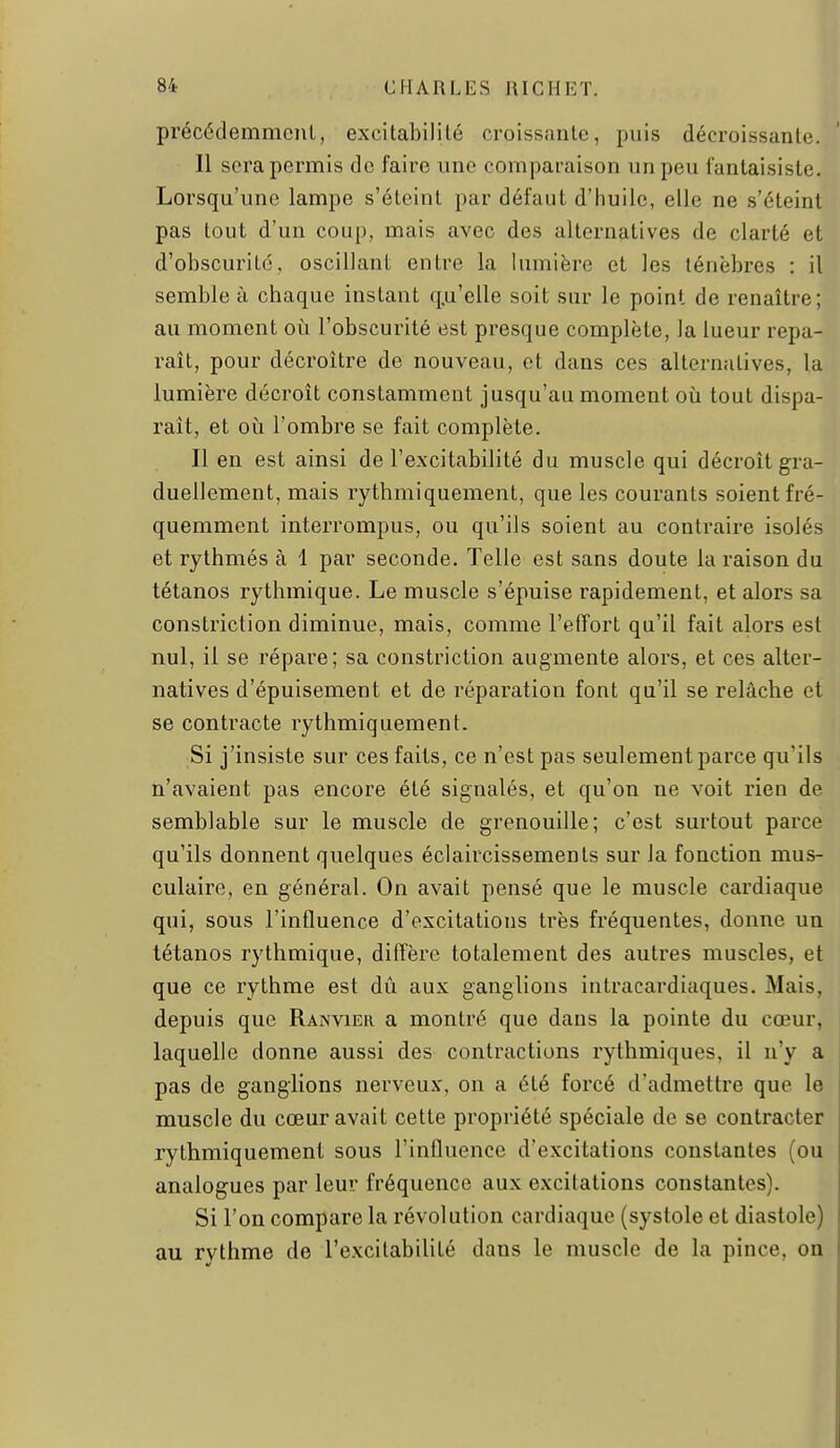 précédemmciil, excitabilité croissante, puis décroissante. Il sera permis do faire une comparaison un peu fantaisiste. Lorsqu'une lampe s'éteint par défaut d'huile, elle ne s'éteint pas tout d'un coup, mais avec des alternatives de clarté et d'obscurité, oscillant entre la lumière et les ténèbres : il semble à chaque instant q.u'elle soit sur le point de renaître; au moment où l'obscurité est presque complète, la lueur repa- raît, pour décroître de nouveau, et dans ces alternatives, la lumière décroît constamment jusqu'au moment où tout dispa- raît, et où l'ombre se fait complète. Il en est ainsi de l'excitabilité du muscle qui décroît gra- duellement, mais rythmiquement, que les courants soient fré- quemment interrompus, ou qu'ils soient au contraire isolés et rythmés à 1 par seconde. Telle est sans doute la raison du tétanos rythmique. Le muscle s'épuise rapidement, et alors sa constriction diminue, mais, comme l'efTort qu'il fait alors est nul, il se répare; sa constriction augmente alors, et ces alter- natives d'épuisement et de réparation font qa'il se relâche et se contracte rythmiquement. Si j'insiste sur ces faits, ce n'est pas seulement parce qu'ils n'avaient pas encore été signalés, et qu'on ne voit rien de semblable sur le muscle de grenouille; c'est surtout parce qu'ils donnent quelques éclaircissements sur la fonction mus- culaire, en général. On avait pensé que le muscle cardiaque qui, sous l'influence d'excitations très fréquentes, donne un tétanos rythmique, diffère totalement des autres muscles, et que ce rythme est dû aux ganglions intracardiaques. Mais, depuis que Ranvieu a montré que dans la pointe du cœur, laquelle donne aussi des contractions rythmiques, il n'y a pas de ganglions nerveux, on a été forcé d'admettre que le muscle du cœur avait cette propriété spéciale de se contracter rythmiquement sous l'influence d'excitations constantes (ou analogues par leur fréquence aux excitations constantes). Si l'on compare la révolution cardiaque (systole et diastole) au rythme de l'excitabilité dans le muscle de la pince, on