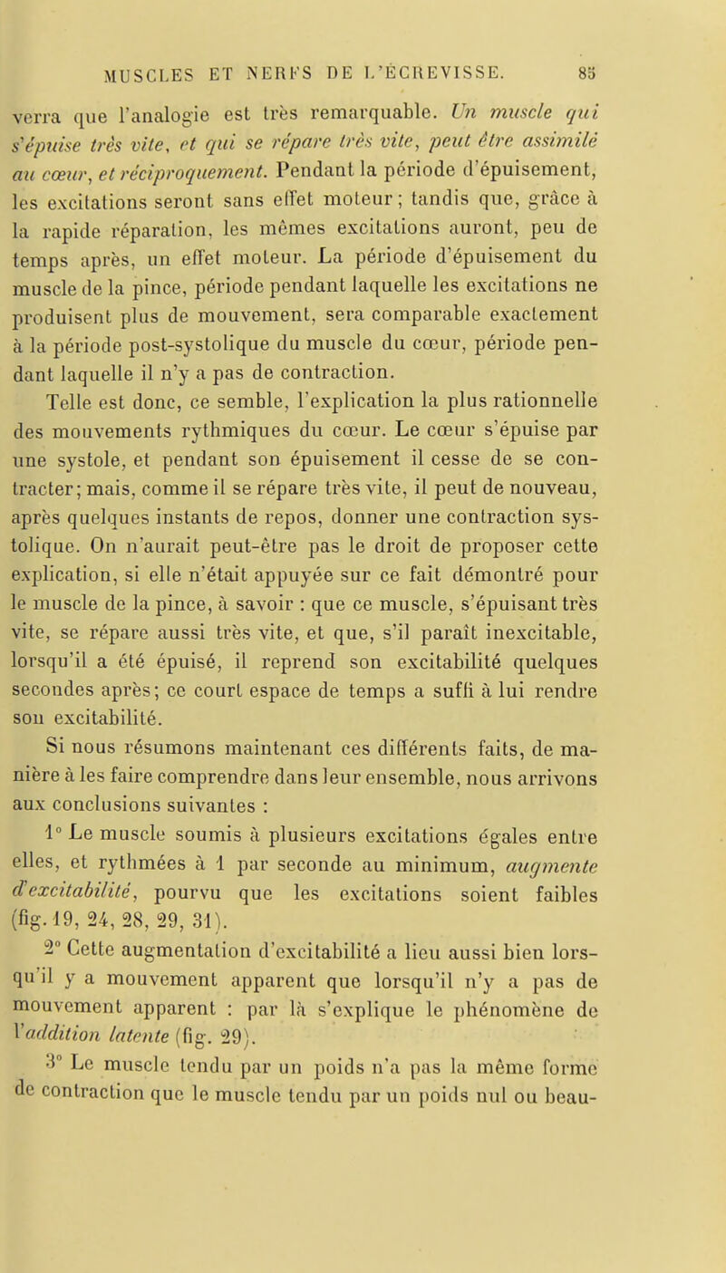 verra que l'analogie est très remarquable. Un muscle qui s'épuise très vite, et qui se répare très vite, peut être assimilé au cœur, et réciproquement. Pendant la période d'épuisement, les excitations seront sans effet moteur ; tandis que, grâce à la rapide réparation, les mêmes excitations auront, peu de temps après, un effet moteur. La période d'épuisement du muscle de la pince, période pendant laquelle les excitations ne produisent plus de mouvement, sera comparable exactement à la période post-systolique du muscle du cœur, période pen- dant laquelle il n'y a pas de contraction. Telle est donc, ce semble, l'explication la plus rationnelle des mouvements rythmiques du cœur. Le cœur s'épuise par une systole, et pendant son épuisement il cesse de se con- tracter; mais, comme il se répare très vite, il peut de nouveau, après quelques instants de repos, donner une contraction sys- tolique. On n'aurait peut-être pas le droit de proposer cette explication, si elle n'était appuyée sur ce fait démontré pour le muscle de la pince, à savoir : que ce muscle, s'épuisant très vite, se répare aussi très vite, et que, s'il parait inexcitable, lorsqu'il a été épuisé, il reprend son excitabilité quelques secondes après ; ce court espace de temps a suffi à lui rendre sou excitabilité. Si nous résumons maintenant ces différents faits, de ma- nière à les faire comprendre dans leur ensemble, nous arrivons aux conclusions suivantes : \° Le muscle soumis à plusieurs excitations égales entre elles, et rythmées à 1 par seconde au minimum, augmente et excitabilité, pourvu que les excitations soient faibles (fig. '19, 24, 28, 29, 31). 2 Cette augmentation d'excitabilité a lieu aussi bien lors- qu'il y a mouvement apparent que lorsqu'il n'y a pas de mouvement apparent : par là s'explique le phénomène de y addition latente (fig. 29). 3° Le muscle tendu par un poids n'a pas la même forme de contraction que le muscle tendu par un poids nul ou beau-
