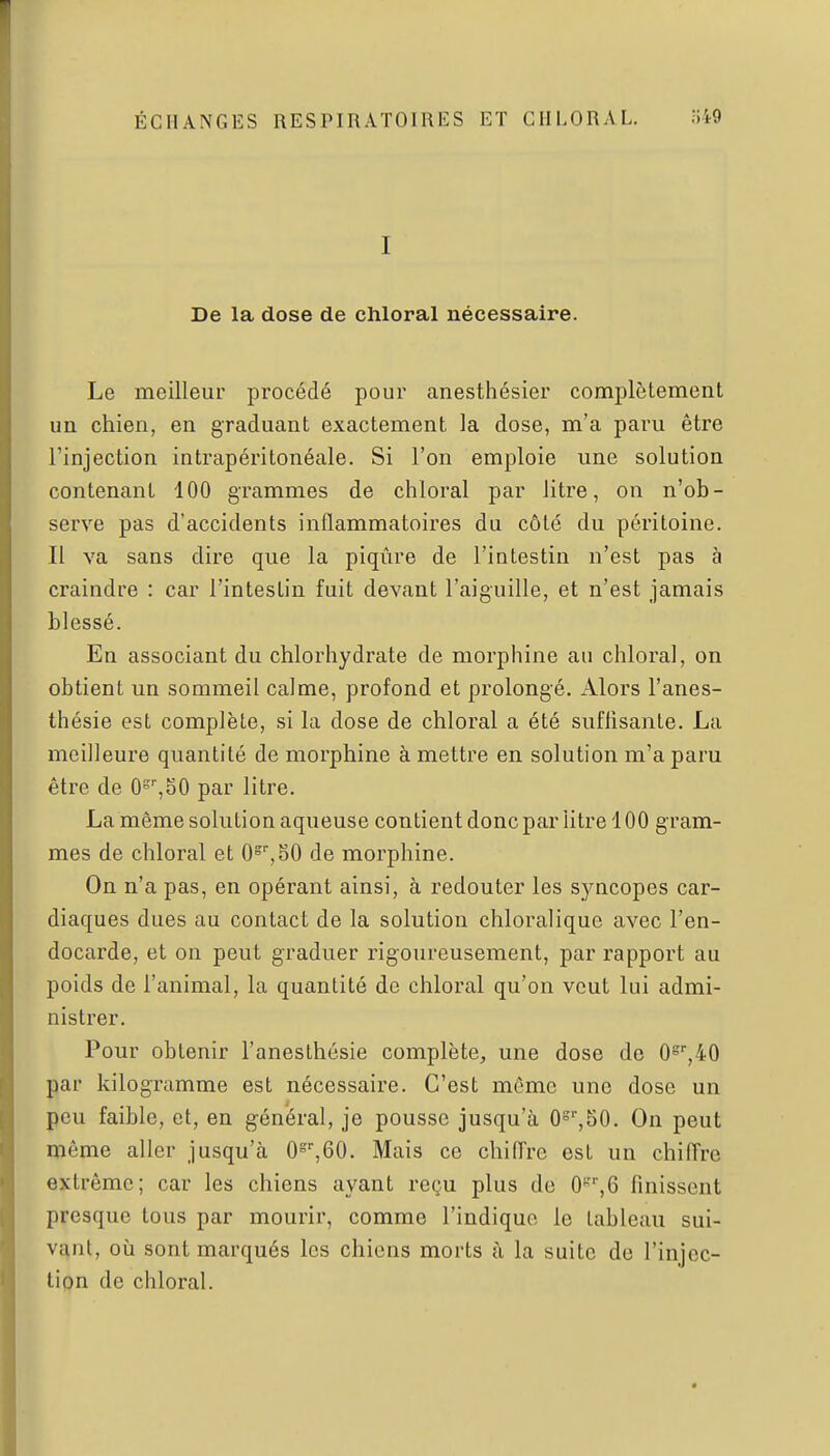 I De la dose de chloral nécessaire. Le meilleur procédé pour anesthésier complètement un chien, en graduant exactement la dose, m'a paru être l'injection intrapéritonéale. Si l'on emploie une solution contenant 100 grammes de chloral par litre, on n'ob- serve pas d'accidents inflammatoires du côté du péritoine. Il va sans dire que la piqûre de l'intestin n'est pas à craindre : car l'intestin fuit devant l'aiguille, et n'est jamais blessé. En associant du chlorhydrate de morphine au chloral, on obtient un sommeil calme, profond et prolongé. Alors l'anes- thésie est complète, si la dose de chloral a été suffisante. La meilleure quantité de morphine à mettre en solution m'a paru être de O^^SO par litre. La même solution aqueuse contient donc par litre 100 g ram- mes de chloral et 0°',80 de morphine. On n'a pas, en opérant ainsi, à redouter les syncopes car- diaques dues au contact de la solution chloralique avec l'en- docarde, et on peut graduer rigoureusement, par rapport au poids de l'animal, la quantité de chloral qu'on veut lui admi- nistrer. Pour obtenir l'aneslhésie complète, une dose de 0=',40 par kilogramme est nécessaire. C'est même une dose un peu faible, et, en général, je pousse jusqu'à 0'',50. On peut même aller jusqu'à O^^GO. Mais ce chiffre est un chiffre extrême; car les chiens ayant reçu plus de O^^Q finissent presque tous par mourir, comme l'indique le tableau sui- vant, où sont marqués les chiens morts à la suite de l'injec- tion de cliloral.