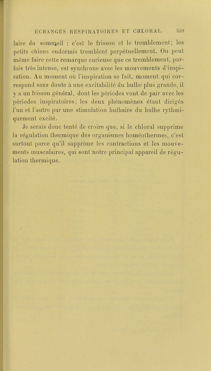 laire du sommeil : c'est le frisson et le tremblement; les petits chiens endormis tremblent perpétuellement. On peut même faire cette remarque curieuse que ce tremblement, par- fois très intense, est synchrone avec les mouvements d'inspi- ration. Au moment où l'inspiration se fait, moment qui cor- respond sans doute à une excitabilité du bulbe plus grande, il y a un frisson général, dont les périodes vont de pair avec les périodes inspiratoires ; les deux phénomènes étant dirigés l'un et l'autre par une stimulation bulbaire du bulbe rytlimi- quement excité. Je serais donc tenté de croire que, si le chloral supprime la régulation thermique des organismes homéolhermes, c'est surtout parce qu'il supprime les contractions et les mouve- ments musculaires, qui sont'notre principal appareil de régu- lation thermique.