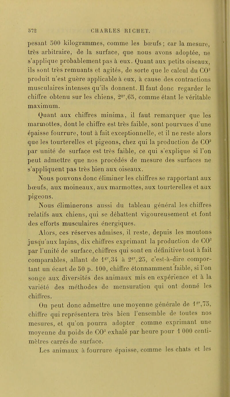 pesant 500 kilogrammes, comme les bœufs; car la mesure, très arbitraire, do la surface, que nous avons adoptée, ne s'applique probablement pas à eux. Quant aux petits oiseaux, ils sont très remuants et agités, do sorte que le calcul du CO^ produit n'est guère applicable rà eux, à cause des contractions musculaires intenses qu'ils donnent. Il faut donc regarder le chiffre obtenu sur les chiens, 2s',6H, comme étant le véritable maximum. Quant aux chiffres minima, il faut remarquer que les marmottes, dont le chiffre est très faible, sont pourvues d'une épaisse fourrure, tout à fait exceptionnelle, et il ne reste alors que les tourterelles et pigeons, chez qui la production de CO^ par unité de surface est très faible, ce qui s'explique si l'on peut admettre que nos procédés de mesure des surfaces ne s'appliquent pas très bien aux oiseaux. Nous pouvons donc éliminer les chiffres se rapportant aux bœufs, aux moineaux, aux marmottes, aux tourterelles et aux pigeons. Nous éliminerons aussi du tableau général les chiffres relatifs aux chiens, qui se débattent vigoureusement et font des efforts musculaires énergiques. Alors, ces réserves admises, il reste, depuis les moutons jusqu'aux lapins, dix chiffres exprimant la production de CO par l'unité de surface, chiffres qui sont en définitive tout à fait comparables, allant de à S''',23, c'est-à-dire compor- tant un écart de 50 p. 100, chiffre étonnamment faible, si l'on songe aux diversités des animaux mis en expérience et à la variété des méthodes de mensuration qui ont donné les chillVcs. On peut donc admettre une moyenne générale de 'I,7o, chiffre qui représentera très bien l'ensemble de toutes nos mesures, et qu'on pourra adopter comme exprimant une moyenne du poids de CO^ exhalé par heure pour 1 000 centi- mètres cai'rés do surface. Les animaux à fourrure épaisse, comme les chats et les